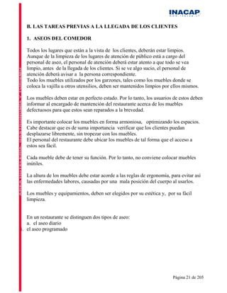 B. LAS TAREAS PREVIAS A LA LLEGADA DE LOS CLIENTES

  1. ASEOS DEL COMEDOR

  Todos los lugares que están a la vista de los clientes, deberán estar limpios.
  Aunque de la limpieza de los lugares de atención de público está a cargo del
  personal de aseo, el personal de atención deberá estar atento a que todo se vea
  limpio, antes de la llegada de los clientes. Si se ve algo sucio, el personal de
  atención deberá avisar a la persona correspondiente.
  Todo los muebles utilizados por los garzones, tales como los muebles donde se
  coloca la vajilla u otros utensilios, deben ser mantenidos limpios por ellos mismos.

  Los muebles deben estar en perfecto estado. Por lo tanto, los usuarios de estos deben
  informar al encargado de mantención del restaurante acerca de los muebles
  defectuosos para que estos sean reparados a la brevedad.

  Es importante colocar los muebles en forma armoniosa, optimizando los espacios.
  Cabe destacar que es de suma importancia verificar que los clientes puedan
  desplazarse libremente, sin tropezar con los muebles.
  El personal del restaurante debe ubicar los muebles de tal forma que el acceso a
  estos sea fácil.

  Cada mueble debe de tener su función. Por lo tanto, no conviene colocar muebles
  inútiles.

  La altura de los muebles debe estar acorde a las reglas de ergonomía, para evitar así
  las enfermedades labores, causadas por una mala posición del cuerpo al usarlos.

  Los muebles y equipamientos, deben ser elegidos por su estética y, por su fácil
  limpieza.


   En un restaurante se distinguen dos tipos de aseo:
   a. el aseo diario
i. el aseo programado




                                                                         Página 21 de 205
 