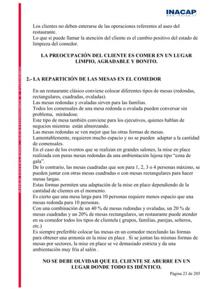 Los clientes no deben enterarse de las operaciones referentes al aseo del
  restaurante.
  Lo que sí puede llamar la atención del cliente es el cambio positivo del estado de
  limpieza del comedor.

      LA PREOCUPACIÓN DEL CLIENTE ES COMER EN UN LUGAR
                LIMPIO, AGRADABLE Y BONITO.


2.- LA REPARTICIÓN DE LAS MESAS EN EL COMEDOR

  En un restaurante clásico conviene colocar diferentes tipos de mesas (redondas,
  rectangulares, cuadradas, ovaladas).
  Las mesas redondas y ovaladas sirven para las familias.
  Todos los comensales de una mesa redonda u ovalada pueden conversar sin
  problema, mirándose.
  Este tipo de mesa también conviene para los ejecutivos, quienes hablan de
  negocios mientras están almorzando.
  Las mesas redondas se ven mejor que las otras formas de mesas.
  Lamentablemente, requieren mucho espacio y no se pueden adaptar a la cantidad
  de comensales.
  En el caso de los eventos que se realizan en grandes salones, la mise en place
  realizada con puras mesas redondas da una ambientación lujosa tipo “cena de
  gala”.
  De lo contrario, las mesas cuadradas que son para 1, 2, 3 o 4 personas máximo, se
  pueden juntar con otras mesas cuadradas o con mesas rectangulares para hacer
  mesas largas.
  Estas formas permiten una adaptación de la mise en place dependiendo de la
  cantidad de clientes en el momento.
  Es cierto que una mesa larga para 10 personas requiere menos espacio que una
  mesas redonda para 10 personas.
  Con una combinación de un 40 % de mesas redondas y ovaladas, un 20 % de
  mesas cuadradas y un 20% de mesas rectangulares, un restaurante puede atender
  en su comedor todos los tipos de clientela ( grupos, familias, parejas, solteros,
  etc.)
  Es siempre preferible colocar las mesas en un comedor mezclando las formas
  para obtener una armonía en la mise en place . Si se juntan las mismas formas de
  mesas por sectores, la mise en place se ve demasiado estricta y da una
  ambientación muy fría al salón .

      NO SE DEBE OLVIDAR QUE EL CLIENTE SE ABURRE EN UN
                LUGAR DONDE TODO ES IDÉNTICO.
                                                                      Página 23 de 205
 