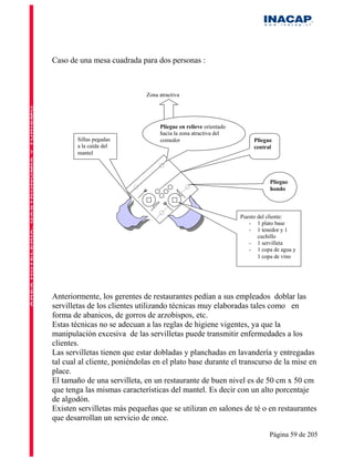 Caso de una mesa cuadrada para dos personas :



                              Zona atractiva




                                   Pliegue en relieve orientado
                                   hacia la zona atractiva del
        Sillas pegadas             comedor                             Pliegue
        a la caída del                                                 central
        mantel




                                                                             Pliegue
                                                                             hondo



                                                                  Puesto del cliente:
                                                                     - 1 plato base
                                                                     - 1 tenedor y 1
                                                                         cuchillo
                                                                     - 1 servilleta
                                                                     - 1 copa de agua y
                                                                         1 copa de vino




Anteriormente, los gerentes de restaurantes pedían a sus empleados doblar las
servilletas de los clientes utilizando técnicas muy elaboradas tales como en
forma de abanicos, de gorros de arzobispos, etc.
Estas técnicas no se adecuan a las reglas de higiene vigentes, ya que la
manipulación excesiva de las servilletas puede transmitir enfermedades a los
clientes.
Las servilletas tienen que estar dobladas y planchadas en lavandería y entregadas
tal cual al cliente, poniéndolas en el plato base durante el transcurso de la mise en
place.
El tamaño de una servilleta, en un restaurante de buen nivel es de 50 cm x 50 cm
que tenga las mismas características del mantel. Es decir con un alto porcentaje
de algodón.
Existen servilletas más pequeñas que se utilizan en salones de té o en restaurantes
que desarrollan un servicio de once.

                                                                             Página 59 de 205
 