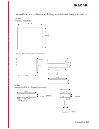 Las servilletas, una vez lavadas, se doblan y se planchan de la siguiente manera.
1er paso
servilleta planchada :
                 50 cm




                                                         50cm




  2do paso: doblar la servilla de la siguiente manera:




                                                                                33 cm

                                          50 cm


                                                                50 cm



                  50 cm
                                                                50 cm


                                                                                  16,5   cm

3er Paso:
Seguir doblando la servilleta en el otro sentido :

                 50cm                                                   33 cm


                                            16,5 cm                                           16,5 cm




                                                                        16,5 cm


                                                                                         16,5 cm




                                                                                               Página 60 de 205
 