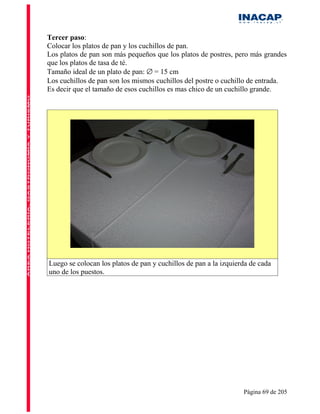 Tercer paso:
Colocar los platos de pan y los cuchillos de pan.
Los platos de pan son más pequeños que los platos de postres, pero más grandes
que los platos de tasa de té.
Tamaño ideal de un plato de pan: ∅ = 15 cm
Los cuchillos de pan son los mismos cuchillos del postre o cuchillo de entrada.
Es decir que el tamaño de esos cuchillos es mas chico de un cuchillo grande.




Luego se colocan los platos de pan y cuchillos de pan a la izquierda de cada
uno de los puestos.




                                                                  Página 69 de 205
 