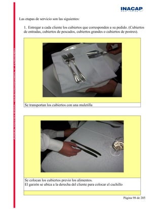 Las etapas de servicio son las siguientes:

   1. Entregar a cada cliente los cubiertos que corresponden a su pedido. (Cubiertos
   de entradas, cubiertos de pescados, cubiertos grandes o cubiertos de postres).




   Se transportan los cubiertos con una muletilla




   Se colocan los cubiertos previo los alimentos.
   El garzón se ubica a la derecha del cliente para colocar el cuchillo


                                                                          Página 98 de 205
 