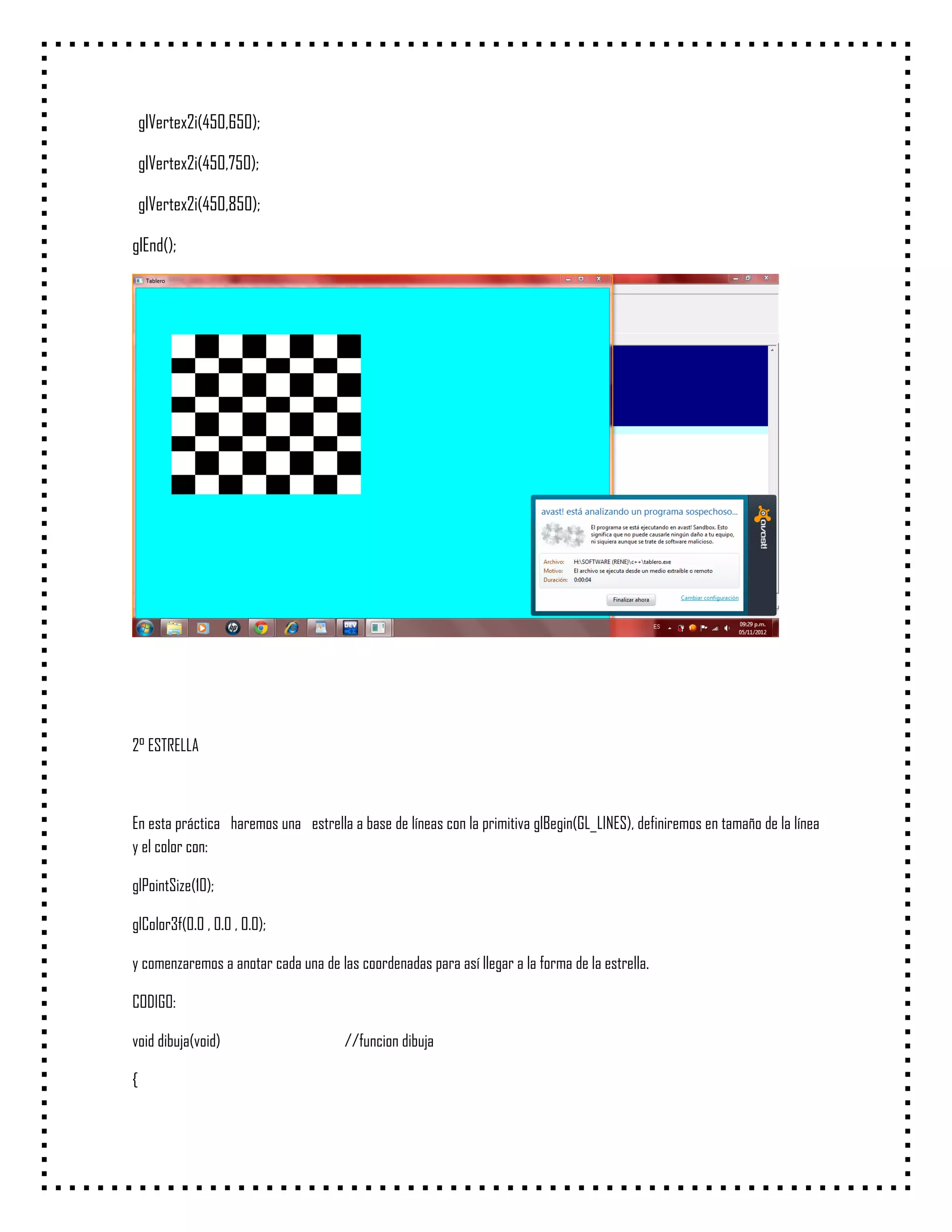 glVertex2i(450,650);

    glVertex2i(450,750);

    glVertex2i(450,850);

glEnd();




2° ESTRELLA



En esta práctica haremos una estrella a base de líneas con la primitiva glBegin(GL_LINES), definiremos en tamaño de la línea
y el color con:

glPointSize(10);

glColor3f(0.0 , 0.0 , 0.0);

y comenzaremos a anotar cada una de las coordenadas para así llegar a la forma de la estrella.

CODIGO:

void dibuja(void)                     //funcion dibuja

{
 