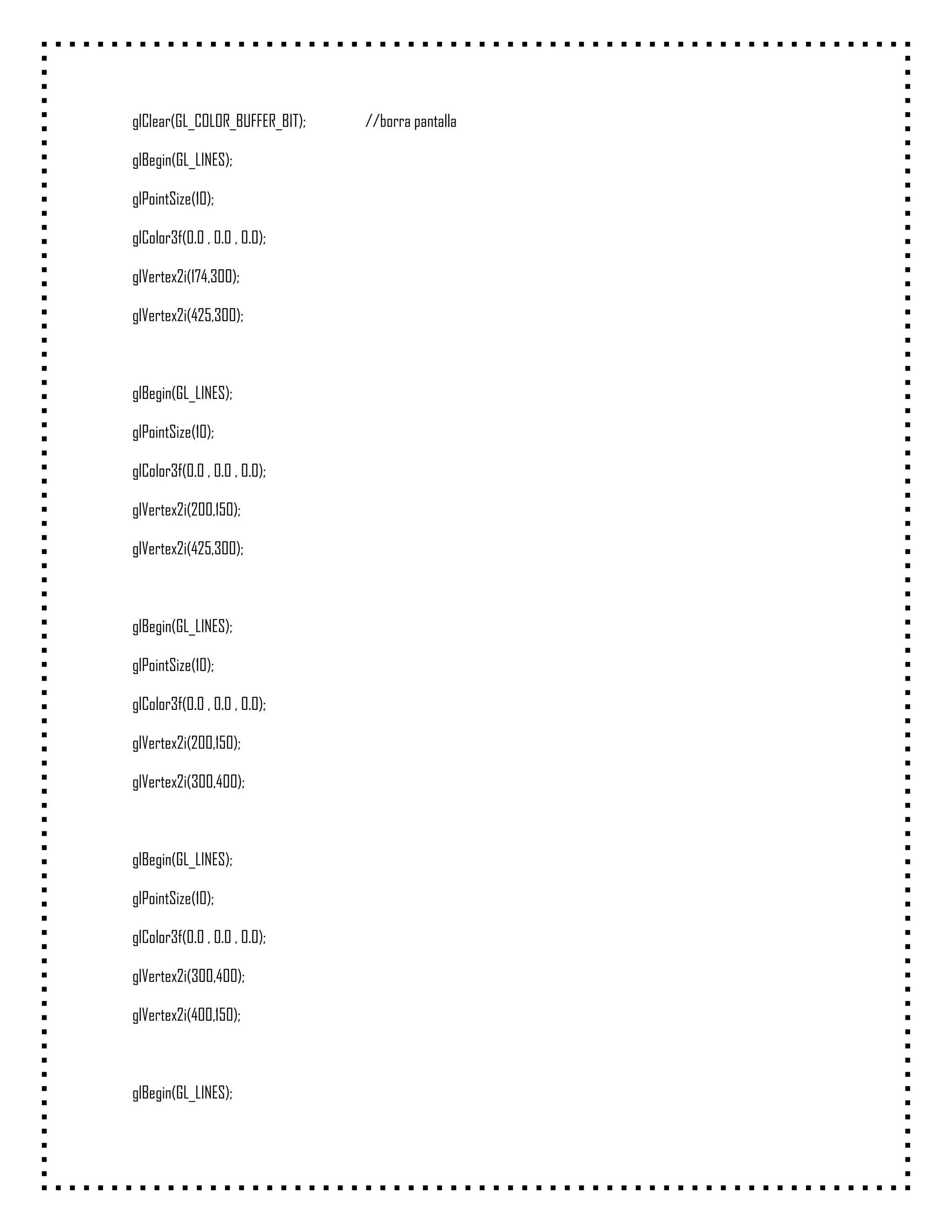 glClear(GL_COLOR_BUFFER_BIT);   //borra pantalla

glBegin(GL_LINES);

glPointSize(10);

glColor3f(0.0 , 0.0 , 0.0);

glVertex2i(174,300);

glVertex2i(425,300);



glBegin(GL_LINES);

glPointSize(10);

glColor3f(0.0 , 0.0 , 0.0);

glVertex2i(200,150);

glVertex2i(425,300);



glBegin(GL_LINES);

glPointSize(10);

glColor3f(0.0 , 0.0 , 0.0);

glVertex2i(200,150);

glVertex2i(300,400);



glBegin(GL_LINES);

glPointSize(10);

glColor3f(0.0 , 0.0 , 0.0);

glVertex2i(300,400);

glVertex2i(400,150);



glBegin(GL_LINES);
 
