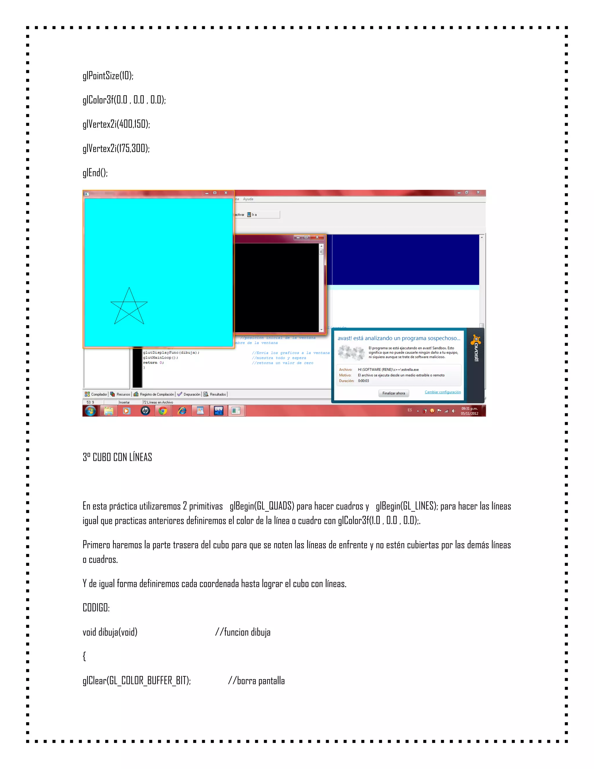 glPointSize(10);

glColor3f(0.0 , 0.0 , 0.0);

glVertex2i(400,150);

glVertex2i(175,300);

glEnd();




3° CUBO CON LÍNEAS



En esta práctica utilizaremos 2 primitivas glBegin(GL_QUADS) para hacer cuadros y glBegin(GL_LINES); para hacer las líneas
igual que practicas anteriores definiremos el color de la línea o cuadro con glColor3f(1.0 , 0.0 , 0.0);.

Primero haremos la parte trasera del cubo para que se noten las líneas de enfrente y no estén cubiertas por las demás líneas
o cuadros.

Y de igual forma definiremos cada coordenada hasta lograr el cubo con líneas.

CODIGO:

void dibuja(void)                     //funcion dibuja

{

glClear(GL_COLOR_BUFFER_BIT);             //borra pantalla
 