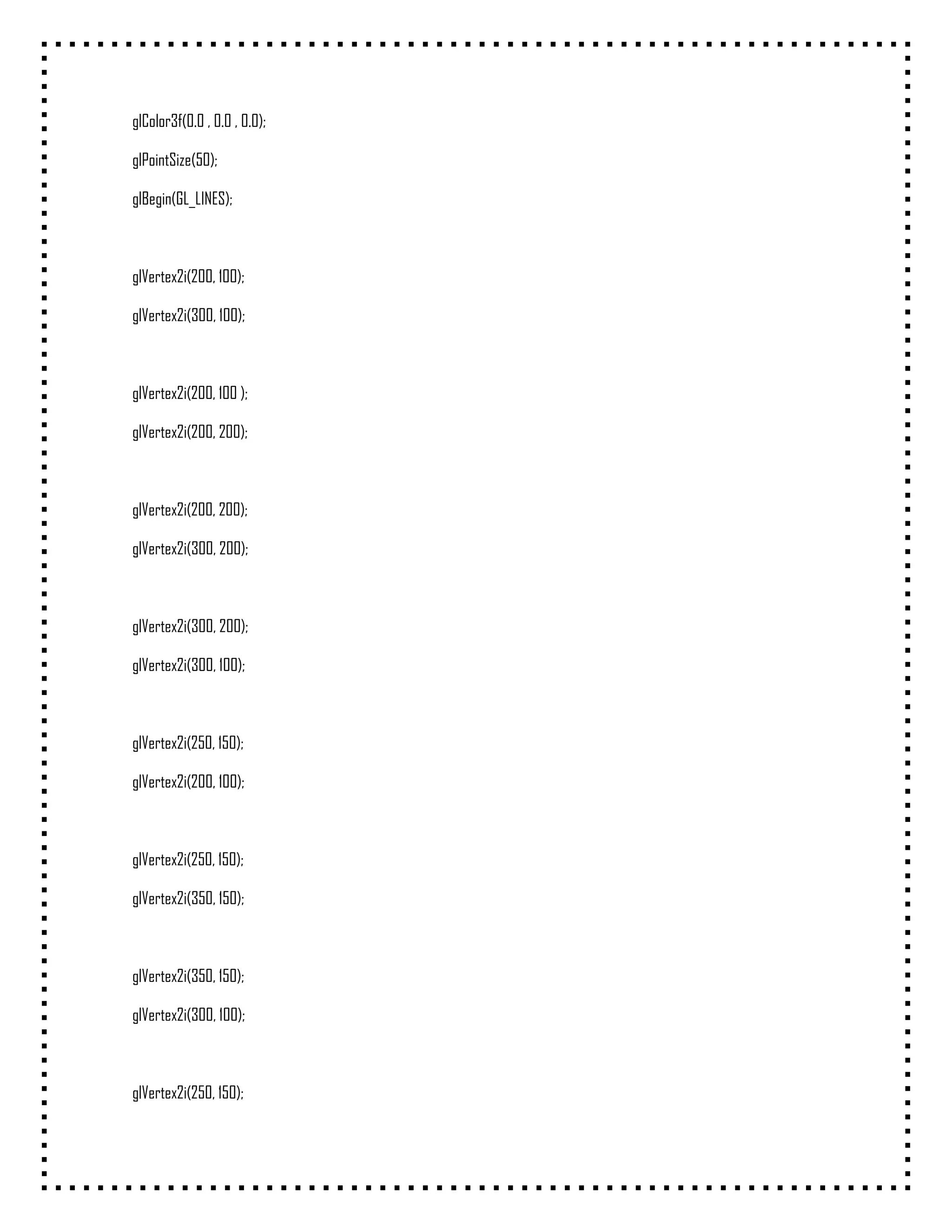 glColor3f(0.0 , 0.0 , 0.0);

glPointSize(50);

glBegin(GL_LINES);



glVertex2i(200, 100);

glVertex2i(300, 100);



glVertex2i(200, 100 );

glVertex2i(200, 200);



glVertex2i(200, 200);

glVertex2i(300, 200);



glVertex2i(300, 200);

glVertex2i(300, 100);



glVertex2i(250, 150);

glVertex2i(200, 100);



glVertex2i(250, 150);

glVertex2i(350, 150);



glVertex2i(350, 150);

glVertex2i(300, 100);



glVertex2i(250, 150);
 