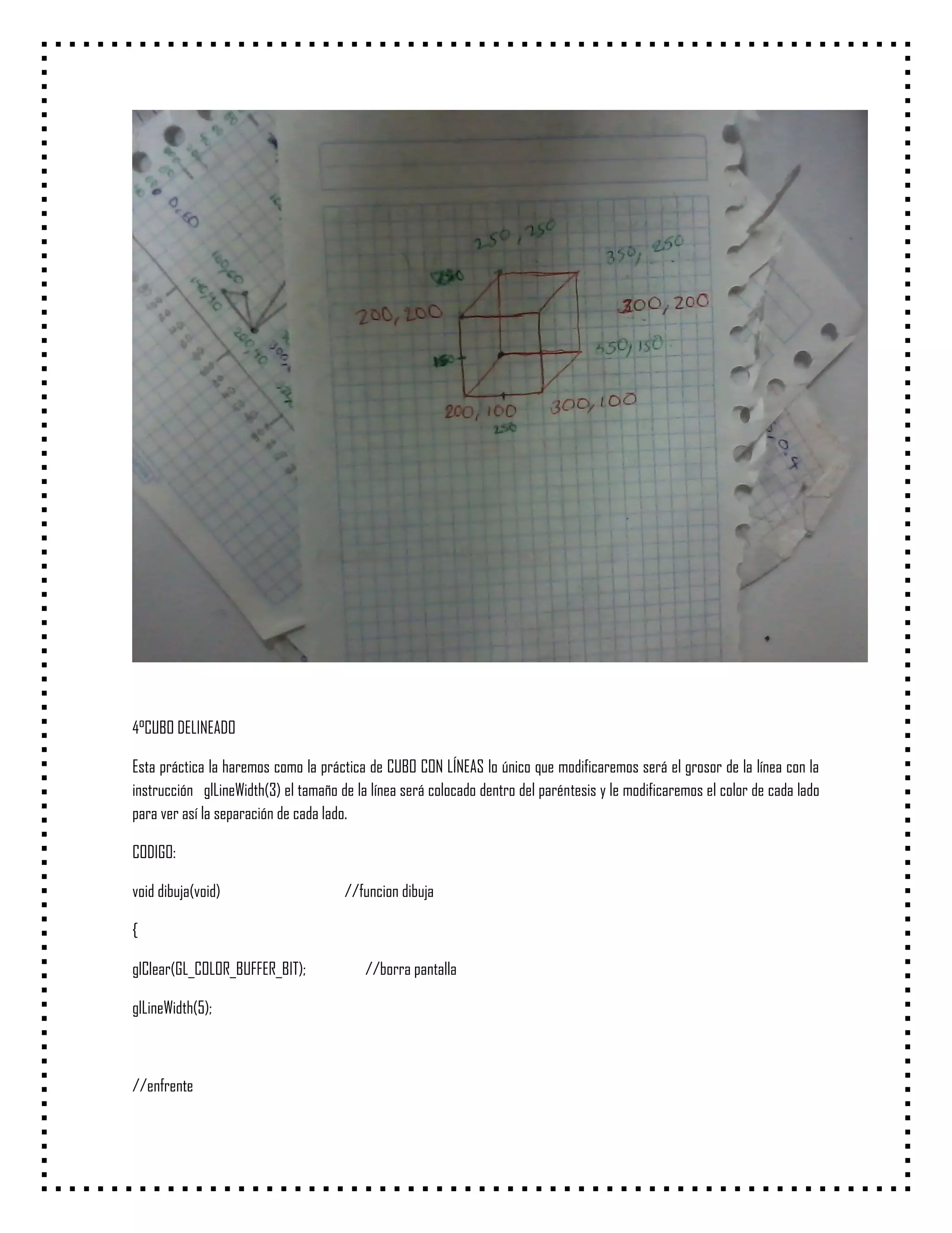 4°CUBO DELINEADO

Esta práctica la haremos como la práctica de CUBO CON LÍNEAS lo único que modificaremos será el grosor de la línea con la
instrucción glLineWidth(3) el tamaño de la línea será colocado dentro del paréntesis y le modificaremos el color de cada lado
para ver así la separación de cada lado.

CODIGO:

void dibuja(void)                     //funcion dibuja

{

glClear(GL_COLOR_BUFFER_BIT);             //borra pantalla

glLineWidth(5);



//enfrente
 