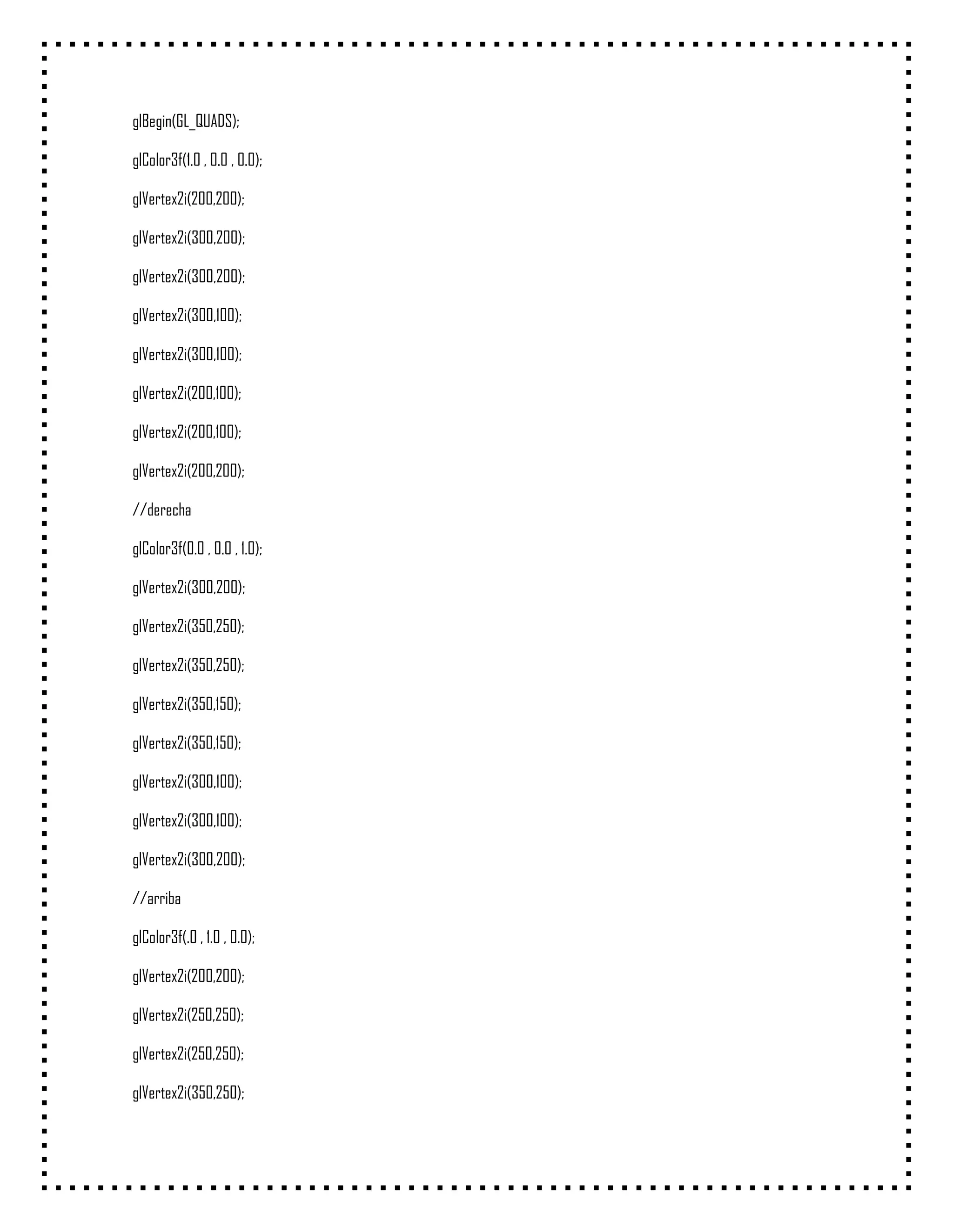 glBegin(GL_QUADS);

glColor3f(1.0 , 0.0 , 0.0);

glVertex2i(200,200);

glVertex2i(300,200);

glVertex2i(300,200);

glVertex2i(300,100);

glVertex2i(300,100);

glVertex2i(200,100);

glVertex2i(200,100);

glVertex2i(200,200);

//derecha

glColor3f(0.0 , 0.0 , 1.0);

glVertex2i(300,200);

glVertex2i(350,250);

glVertex2i(350,250);

glVertex2i(350,150);

glVertex2i(350,150);

glVertex2i(300,100);

glVertex2i(300,100);

glVertex2i(300,200);

//arriba

glColor3f(.0 , 1.0 , 0.0);

glVertex2i(200,200);

glVertex2i(250,250);

glVertex2i(250,250);

glVertex2i(350,250);
 