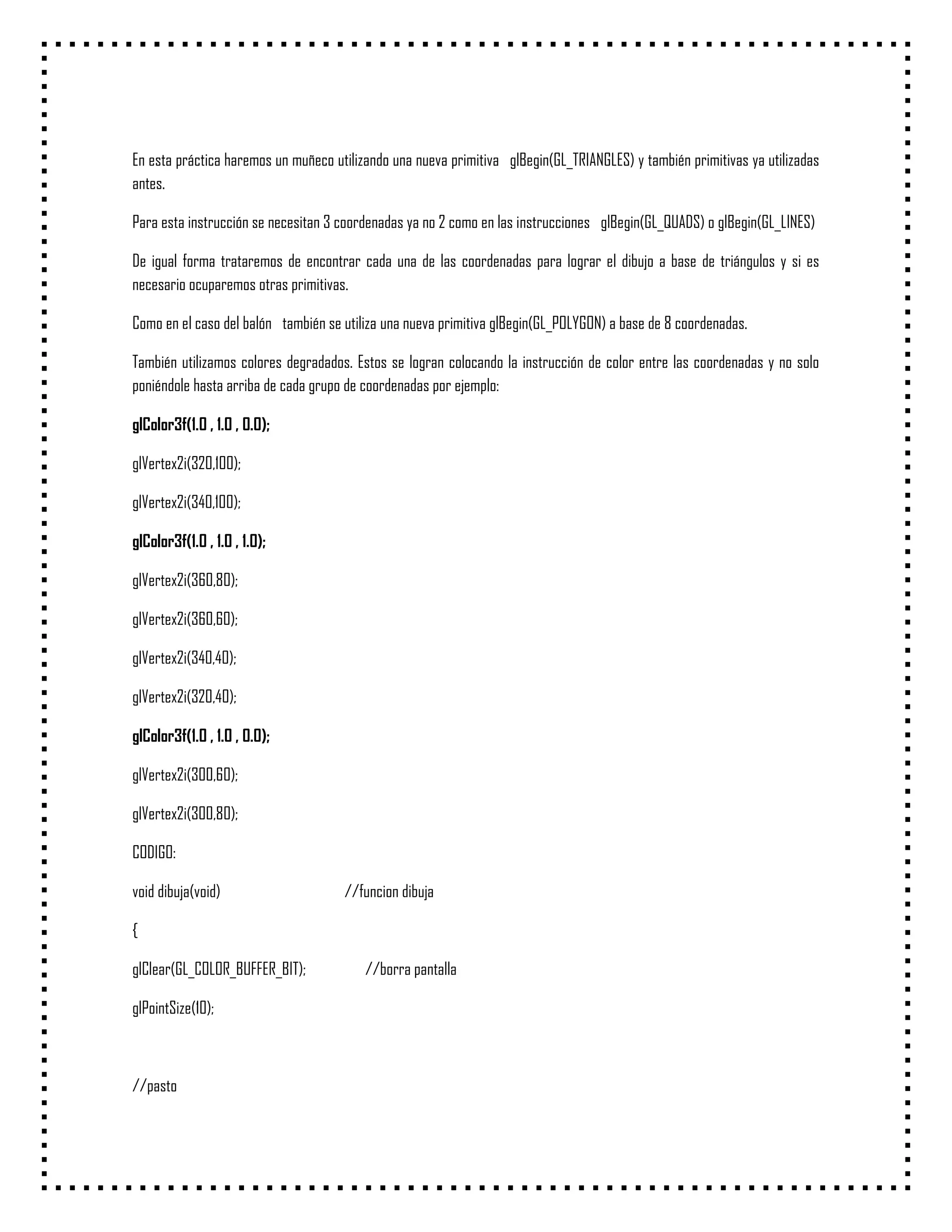 En esta práctica haremos un muñeco utilizando una nueva primitiva glBegin(GL_TRIANGLES) y también primitivas ya utilizadas
antes.

Para esta instrucción se necesitan 3 coordenadas ya no 2 como en las instrucciones glBegin(GL_QUADS) o glBegin(GL_LINES)

De igual forma trataremos de encontrar cada una de las coordenadas para lograr el dibujo a base de triángulos y si es
necesario ocuparemos otras primitivas.

Como en el caso del balón también se utiliza una nueva primitiva glBegin(GL_POLYGON) a base de 8 coordenadas.

También utilizamos colores degradados. Estos se logran colocando la instrucción de color entre las coordenadas y no solo
poniéndole hasta arriba de cada grupo de coordenadas por ejemplo:

glColor3f(1.0 , 1.0 , 0.0);

glVertex2i(320,100);

glVertex2i(340,100);

glColor3f(1.0 , 1.0 , 1.0);

glVertex2i(360,80);

glVertex2i(360,60);

glVertex2i(340,40);

glVertex2i(320,40);

glColor3f(1.0 , 1.0 , 0.0);

glVertex2i(300,60);

glVertex2i(300,80);

CODIGO:

void dibuja(void)                    //funcion dibuja

{

glClear(GL_COLOR_BUFFER_BIT);            //borra pantalla

glPointSize(10);



//pasto
 