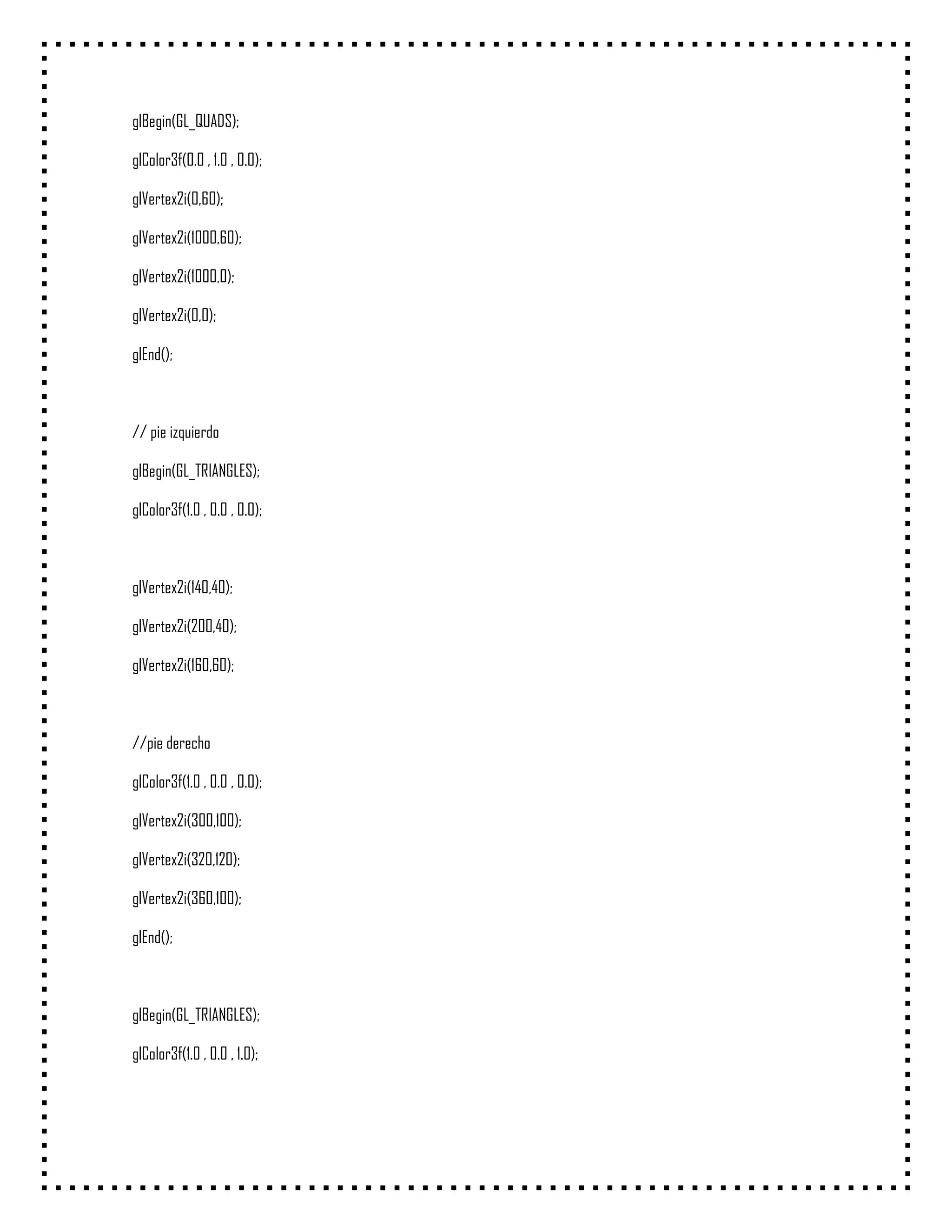 glBegin(GL_QUADS);

glColor3f(0.0 , 1.0 , 0.0);

glVertex2i(0,60);

glVertex2i(1000,60);

glVertex2i(1000,0);

glVertex2i(0,0);

glEnd();



// pie izquierdo

glBegin(GL_TRIANGLES);

glColor3f(1.0 , 0.0 , 0.0);



glVertex2i(140,40);

glVertex2i(200,40);

glVertex2i(160,60);



//pie derecho

glColor3f(1.0 , 0.0 , 0.0);

glVertex2i(300,100);

glVertex2i(320,120);

glVertex2i(360,100);

glEnd();



glBegin(GL_TRIANGLES);

glColor3f(1.0 , 0.0 , 1.0);
 