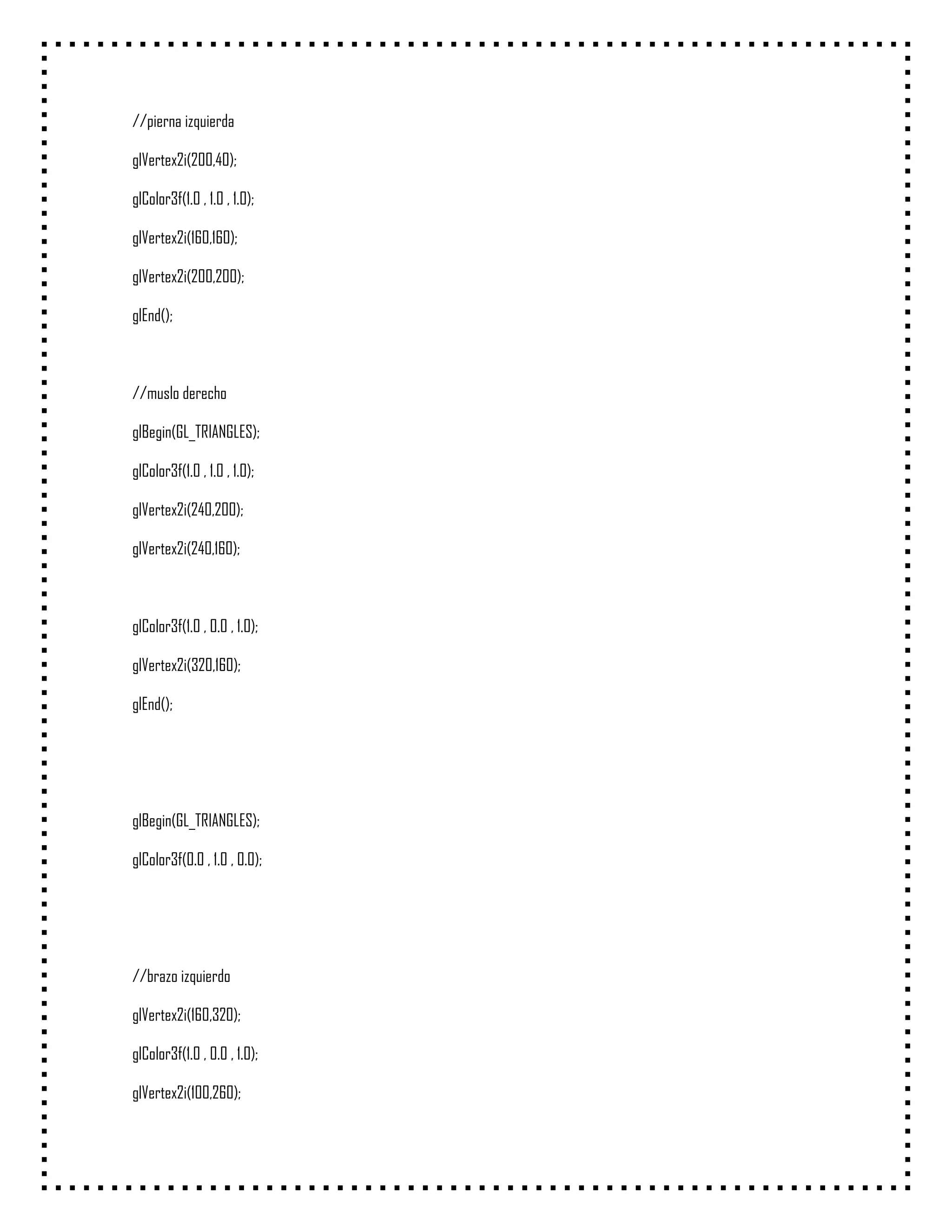 //pierna izquierda

glVertex2i(200,40);

glColor3f(1.0 , 1.0 , 1.0);

glVertex2i(160,160);

glVertex2i(200,200);

glEnd();



//muslo derecho

glBegin(GL_TRIANGLES);

glColor3f(1.0 , 1.0 , 1.0);

glVertex2i(240,200);

glVertex2i(240,160);



glColor3f(1.0 , 0.0 , 1.0);

glVertex2i(320,160);

glEnd();




glBegin(GL_TRIANGLES);

glColor3f(0.0 , 1.0 , 0.0);




//brazo izquierdo

glVertex2i(160,320);

glColor3f(1.0 , 0.0 , 1.0);

glVertex2i(100,260);
 