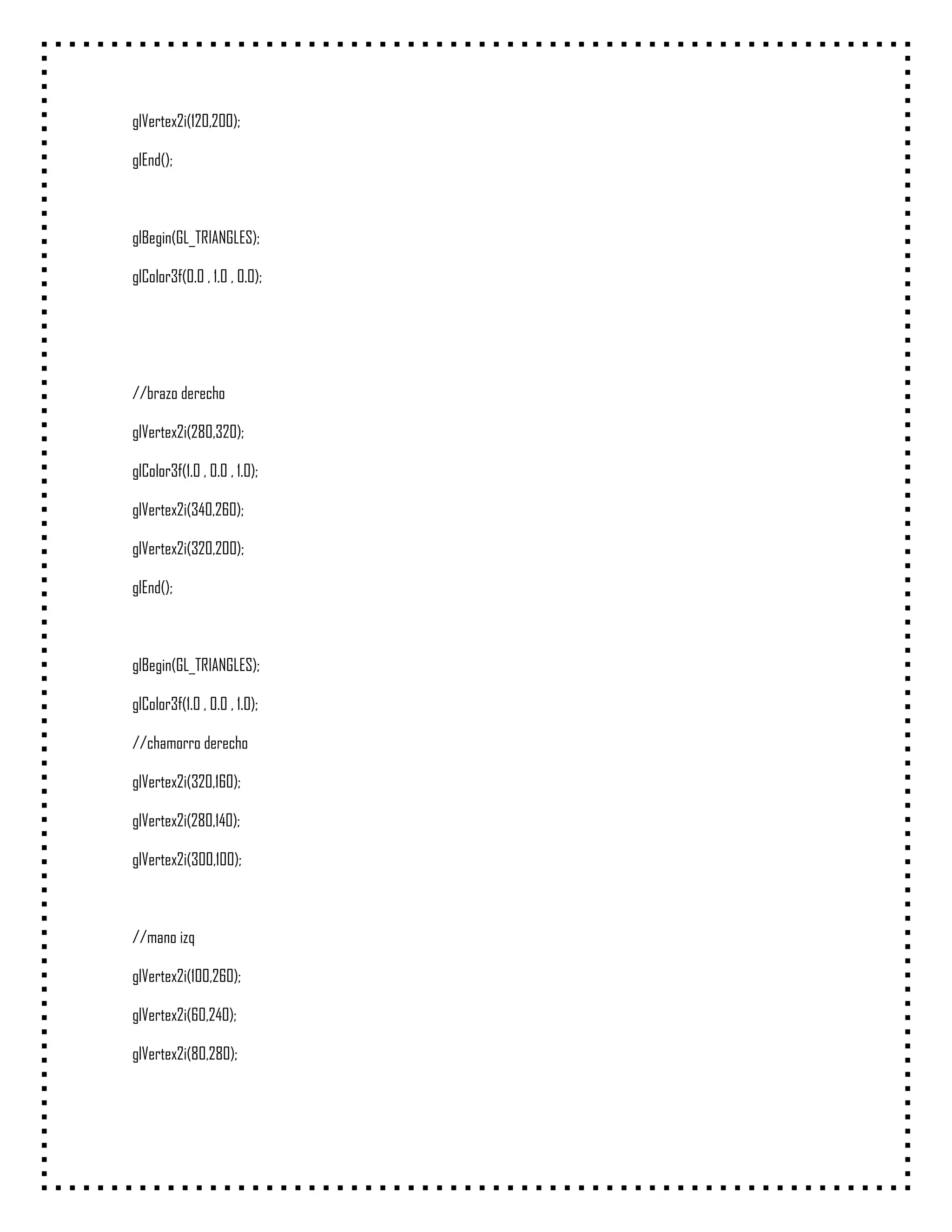 glVertex2i(120,200);

glEnd();



glBegin(GL_TRIANGLES);

glColor3f(0.0 , 1.0 , 0.0);




//brazo derecho

glVertex2i(280,320);

glColor3f(1.0 , 0.0 , 1.0);

glVertex2i(340,260);

glVertex2i(320,200);

glEnd();



glBegin(GL_TRIANGLES);

glColor3f(1.0 , 0.0 , 1.0);

//chamorro derecho

glVertex2i(320,160);

glVertex2i(280,140);

glVertex2i(300,100);



//mano izq

glVertex2i(100,260);

glVertex2i(60,240);

glVertex2i(80,280);
 