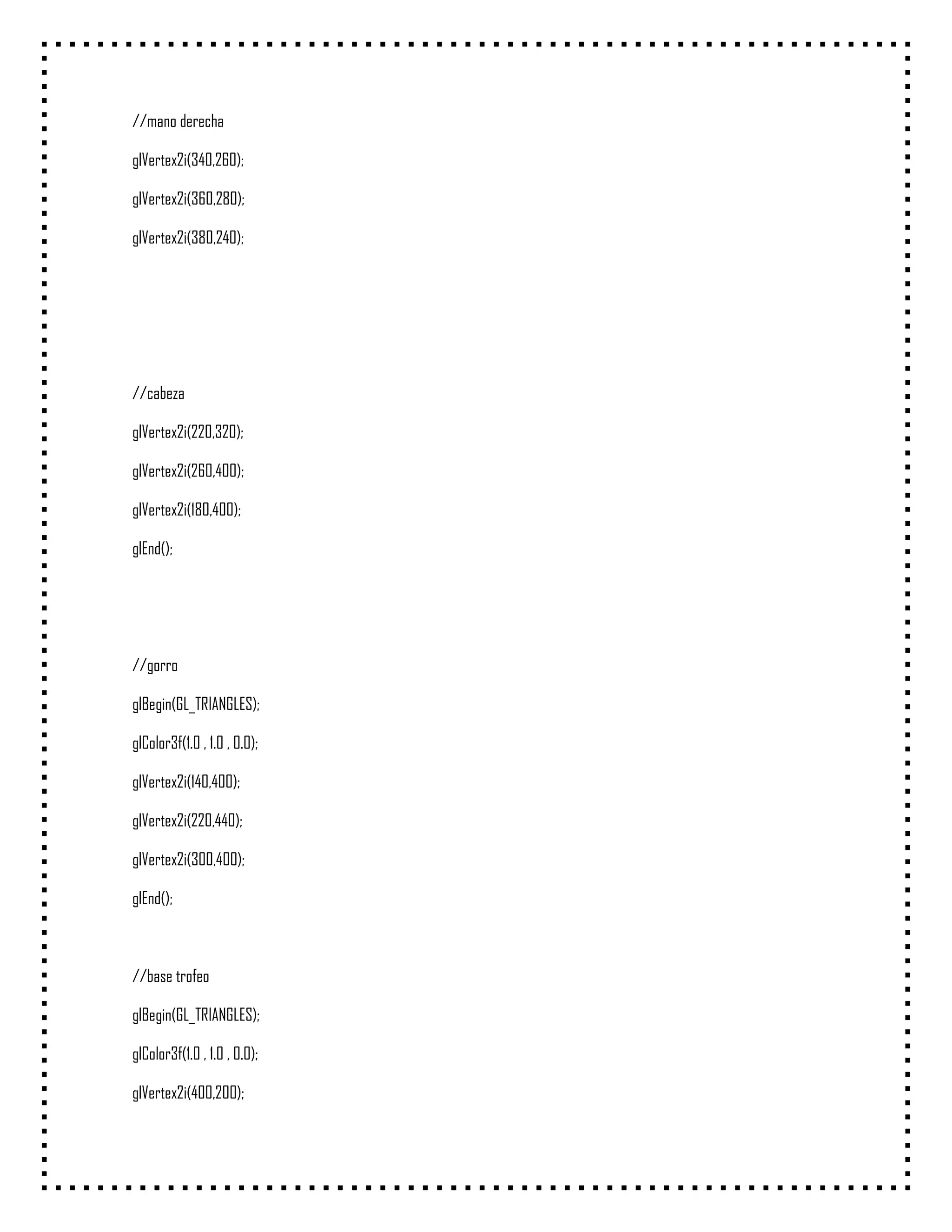 //mano derecha

glVertex2i(340,260);

glVertex2i(360,280);

glVertex2i(380,240);




//cabeza

glVertex2i(220,320);

glVertex2i(260,400);

glVertex2i(180,400);

glEnd();




//gorro

glBegin(GL_TRIANGLES);

glColor3f(1.0 , 1.0 , 0.0);

glVertex2i(140,400);

glVertex2i(220,440);

glVertex2i(300,400);

glEnd();



//base trofeo

glBegin(GL_TRIANGLES);

glColor3f(1.0 , 1.0 , 0.0);

glVertex2i(400,200);
 