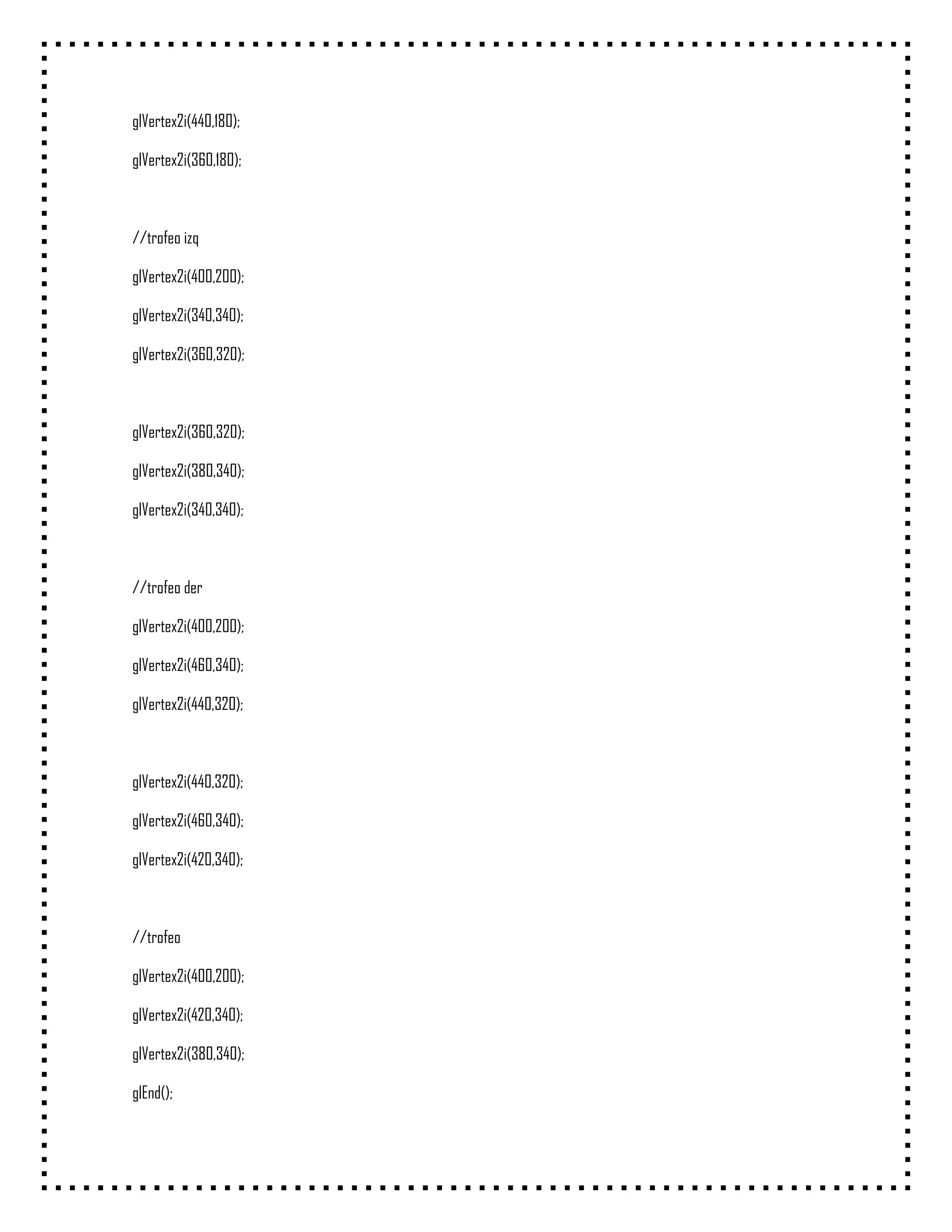 glVertex2i(440,180);

glVertex2i(360,180);



//trofeo izq

glVertex2i(400,200);

glVertex2i(340,340);

glVertex2i(360,320);



glVertex2i(360,320);

glVertex2i(380,340);

glVertex2i(340,340);



//trofeo der

glVertex2i(400,200);

glVertex2i(460,340);

glVertex2i(440,320);



glVertex2i(440,320);

glVertex2i(460,340);

glVertex2i(420,340);



//trofeo

glVertex2i(400,200);

glVertex2i(420,340);

glVertex2i(380,340);

glEnd();
 