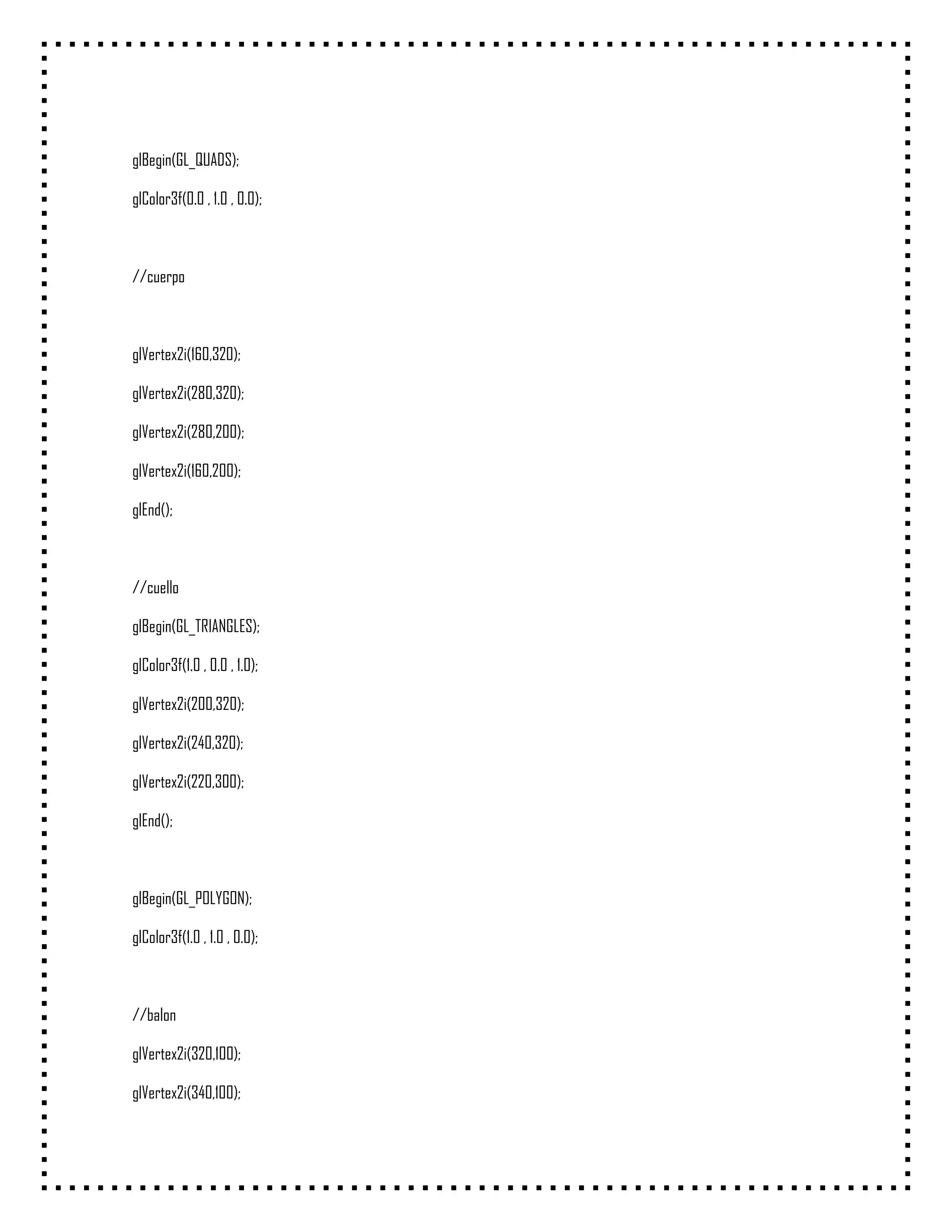 glBegin(GL_QUADS);

glColor3f(0.0 , 1.0 , 0.0);



//cuerpo



glVertex2i(160,320);

glVertex2i(280,320);

glVertex2i(280,200);

glVertex2i(160,200);

glEnd();



//cuello

glBegin(GL_TRIANGLES);

glColor3f(1.0 , 0.0 , 1.0);

glVertex2i(200,320);

glVertex2i(240,320);

glVertex2i(220,300);

glEnd();



glBegin(GL_POLYGON);

glColor3f(1.0 , 1.0 , 0.0);



//balon

glVertex2i(320,100);

glVertex2i(340,100);
 