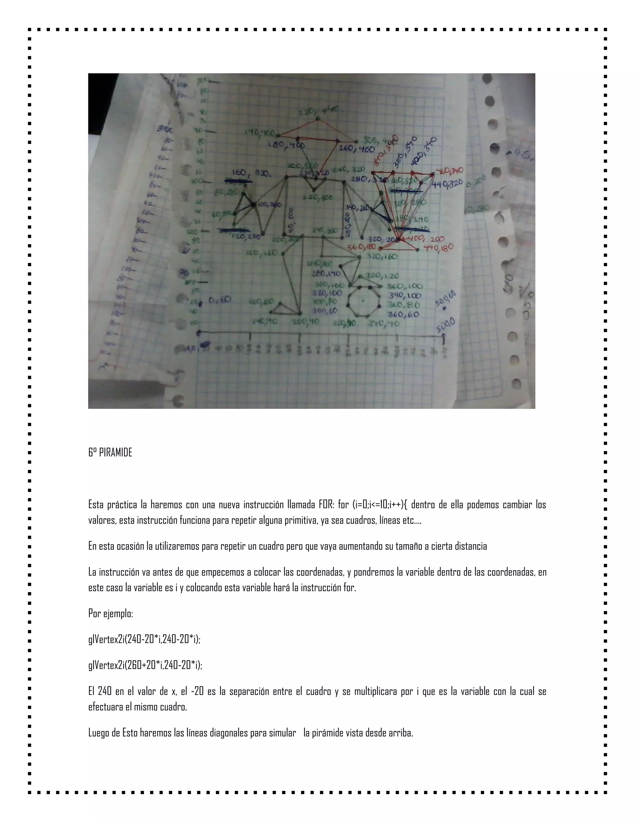 6° PIRAMIDE



Esta práctica la haremos con una nueva instrucción llamada FOR: for (i=0;i<=10;i++){ dentro de ella podemos cambiar los
valores, esta instrucción funciona para repetir alguna primitiva, ya sea cuadros, líneas etc….

En esta ocasión la utilizaremos para repetir un cuadro pero que vaya aumentando su tamaño a cierta distancia

La instrucción va antes de que empecemos a colocar las coordenadas, y pondremos la variable dentro de las coordenadas, en
este caso la variable es i y colocando esta variable hará la instrucción for.

Por ejemplo:

glVertex2i(240-20*i,240-20*i);

glVertex2i(260+20*i,240-20*i);

El 240 en el valor de x, el -20 es la separación entre el cuadro y se multiplicara por i que es la variable con la cual se
efectuara el mismo cuadro.

Luego de Esto haremos las líneas diagonales para simular la pirámide vista desde arriba.
 