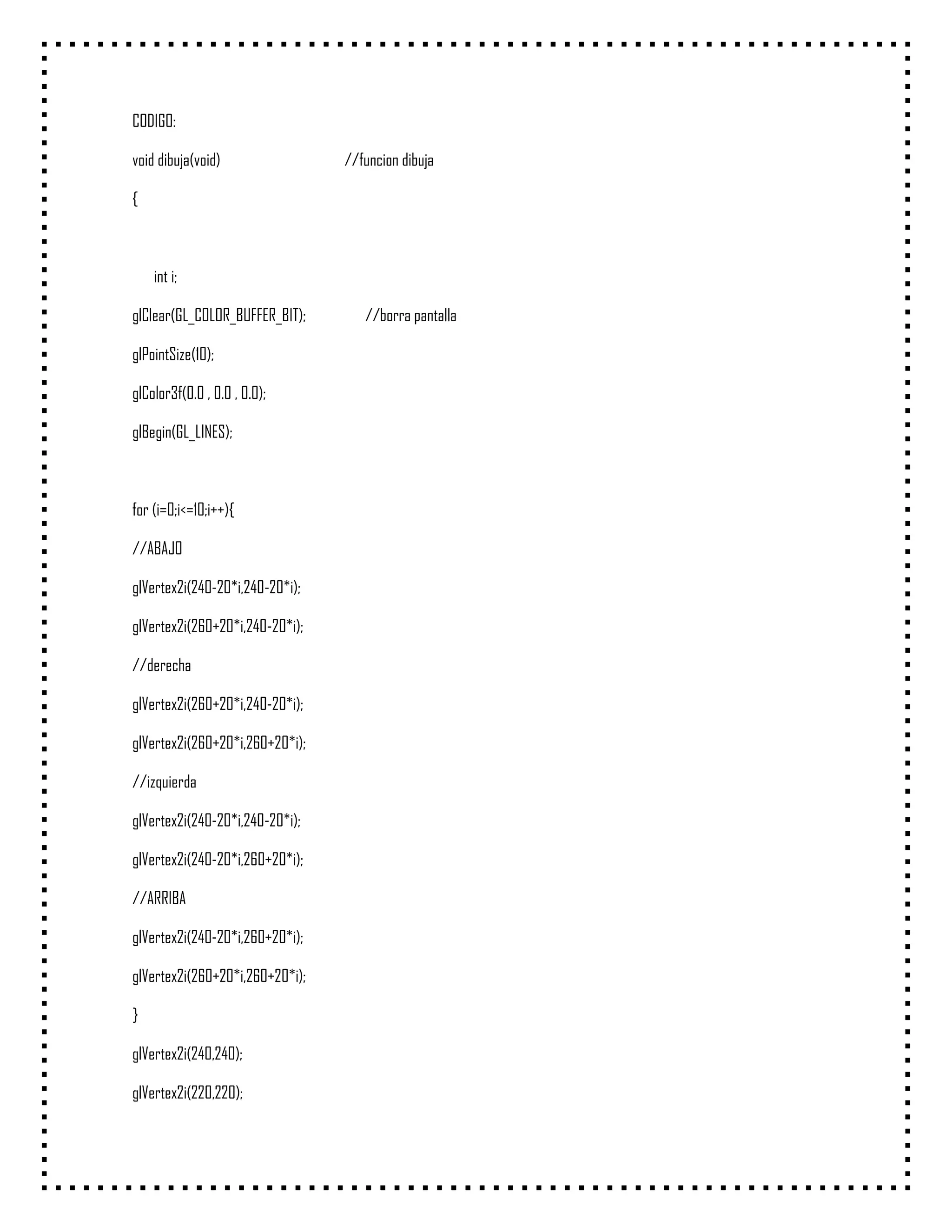 CODIGO:

void dibuja(void)                //funcion dibuja

{



    int i;

glClear(GL_COLOR_BUFFER_BIT);       //borra pantalla

glPointSize(10);

glColor3f(0.0 , 0.0 , 0.0);

glBegin(GL_LINES);



for (i=0;i<=10;i++){

//ABAJO

glVertex2i(240-20*i,240-20*i);

glVertex2i(260+20*i,240-20*i);

//derecha

glVertex2i(260+20*i,240-20*i);

glVertex2i(260+20*i,260+20*i);

//izquierda

glVertex2i(240-20*i,240-20*i);

glVertex2i(240-20*i,260+20*i);

//ARRIBA

glVertex2i(240-20*i,260+20*i);

glVertex2i(260+20*i,260+20*i);

}

glVertex2i(240,240);

glVertex2i(220,220);
 