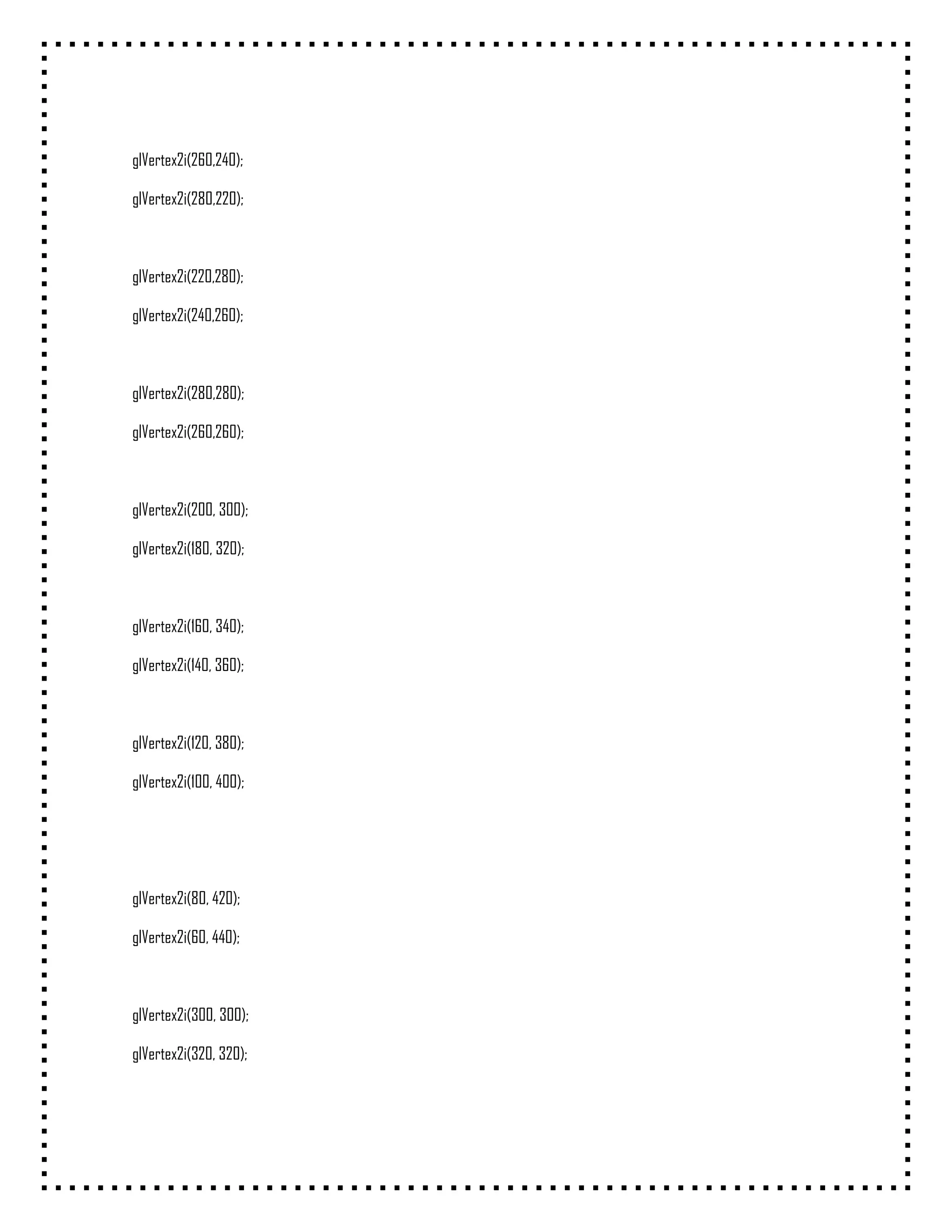 glVertex2i(260,240);

glVertex2i(280,220);



glVertex2i(220,280);

glVertex2i(240,260);



glVertex2i(280,280);

glVertex2i(260,260);



glVertex2i(200, 300);

glVertex2i(180, 320);



glVertex2i(160, 340);

glVertex2i(140, 360);



glVertex2i(120, 380);

glVertex2i(100, 400);




glVertex2i(80, 420);

glVertex2i(60, 440);



glVertex2i(300, 300);

glVertex2i(320, 320);
 