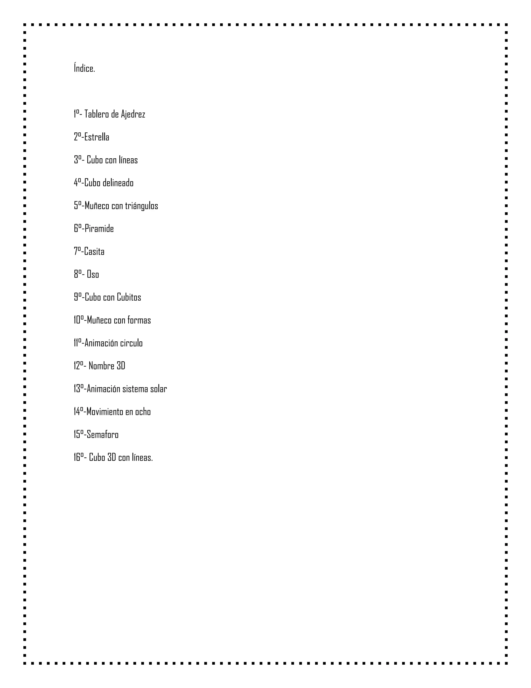 Índice.



1°- Tablero de Ajedrez

2°-Estrella

3°- Cubo con líneas

4°-Cubo delineado

5°-Muñeco con triángulos

6°-Piramide

7°-Casita

8°- Oso

9°-Cubo con Cubitos

10°-Muñeco con formas

11°-Animación circulo

12°- Nombre 3D

13°-Animación sistema solar

14°-Movimiento en ocho

15°-Semaforo

16°- Cubo 3D con líneas.
 