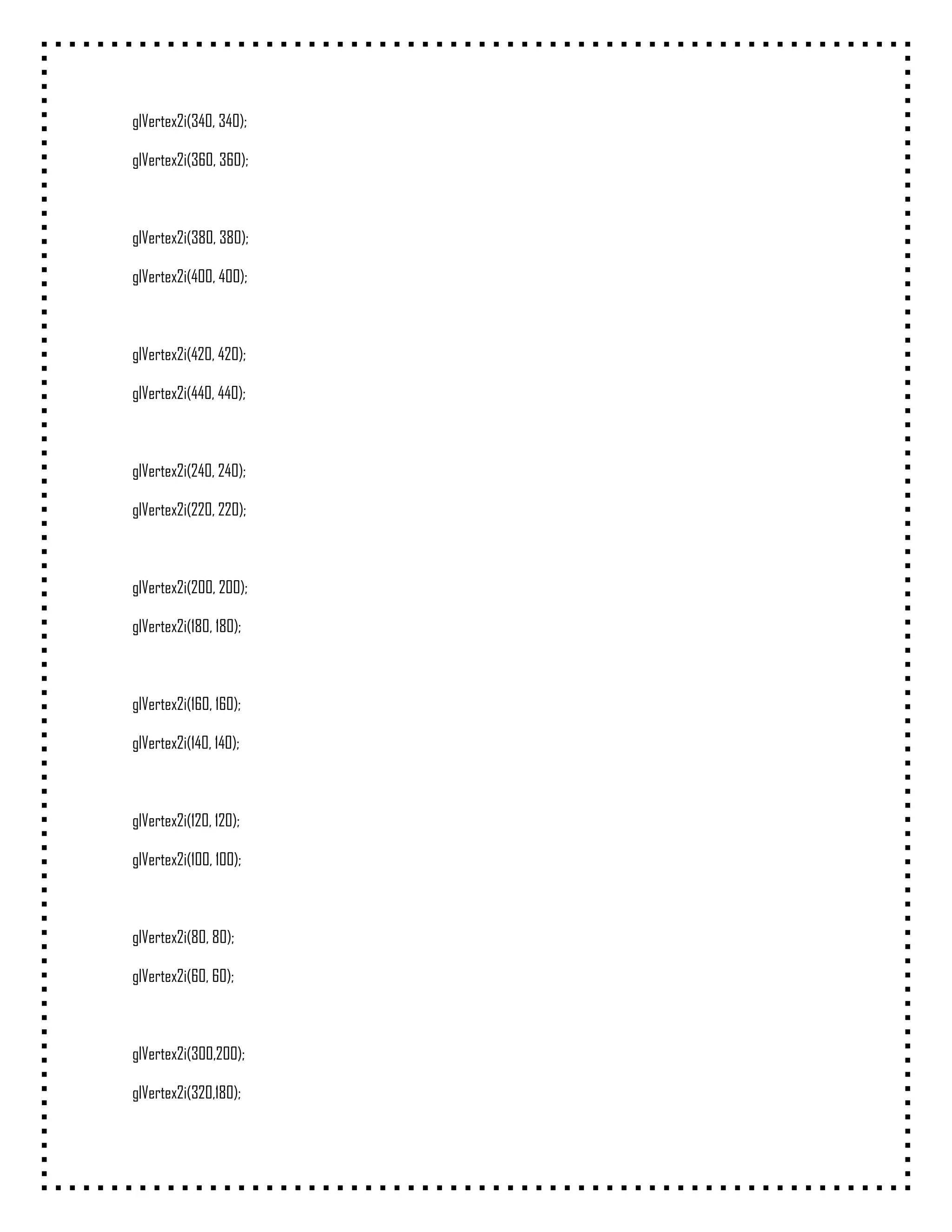 glVertex2i(340, 340);

glVertex2i(360, 360);



glVertex2i(380, 380);

glVertex2i(400, 400);



glVertex2i(420, 420);

glVertex2i(440, 440);



glVertex2i(240, 240);

glVertex2i(220, 220);



glVertex2i(200, 200);

glVertex2i(180, 180);



glVertex2i(160, 160);

glVertex2i(140, 140);



glVertex2i(120, 120);

glVertex2i(100, 100);



glVertex2i(80, 80);

glVertex2i(60, 60);



glVertex2i(300,200);

glVertex2i(320,180);
 