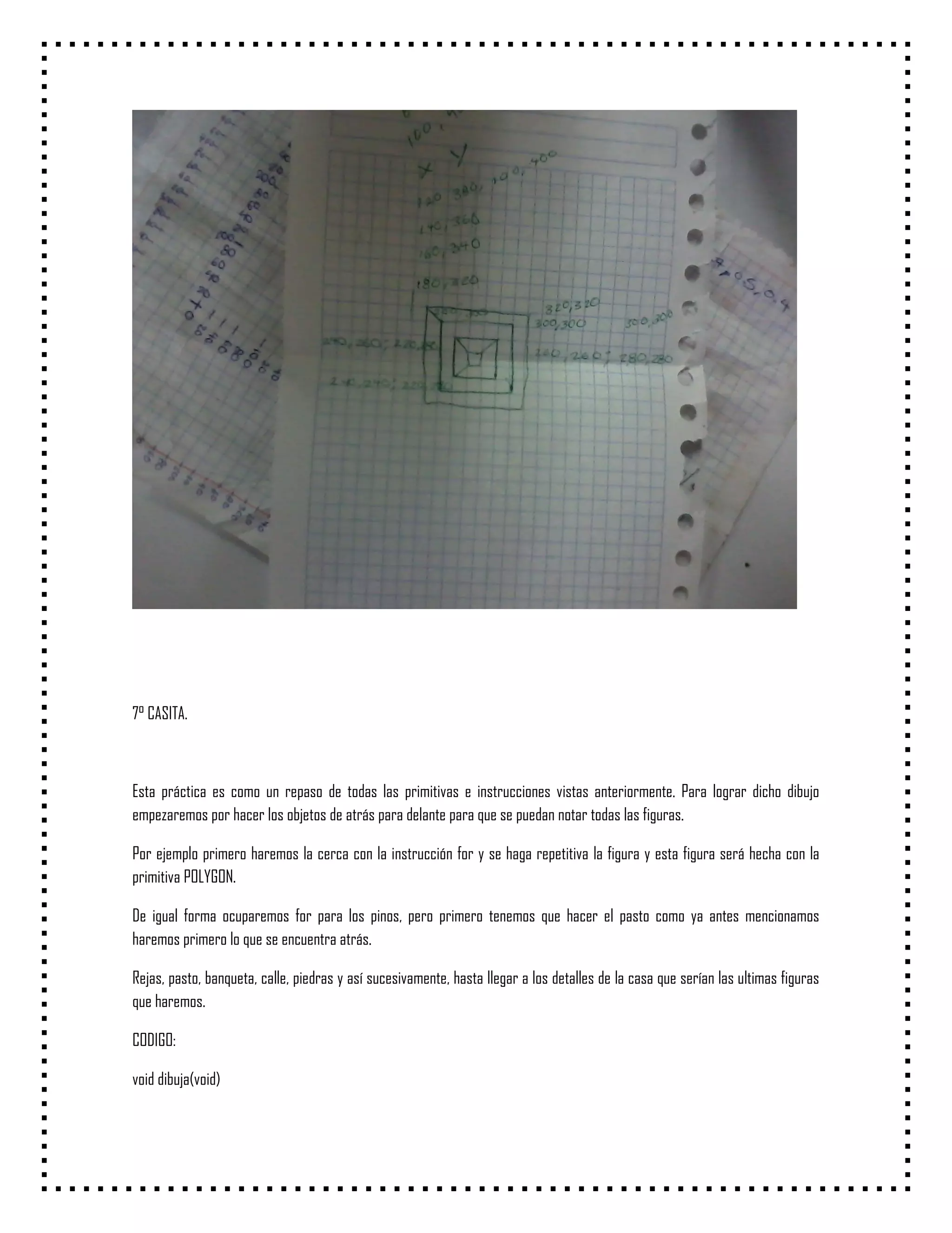 7° CASITA.



Esta práctica es como un repaso de todas las primitivas e instrucciones vistas anteriormente. Para lograr dicho dibujo
empezaremos por hacer los objetos de atrás para delante para que se puedan notar todas las figuras.

Por ejemplo primero haremos la cerca con la instrucción for y se haga repetitiva la figura y esta figura será hecha con la
primitiva POLYGON.

De igual forma ocuparemos for para los pinos, pero primero tenemos que hacer el pasto como ya antes mencionamos
haremos primero lo que se encuentra atrás.

Rejas, pasto, banqueta, calle, piedras y así sucesivamente, hasta llegar a los detalles de la casa que serían las ultimas figuras
que haremos.

CODIGO:

void dibuja(void)
 