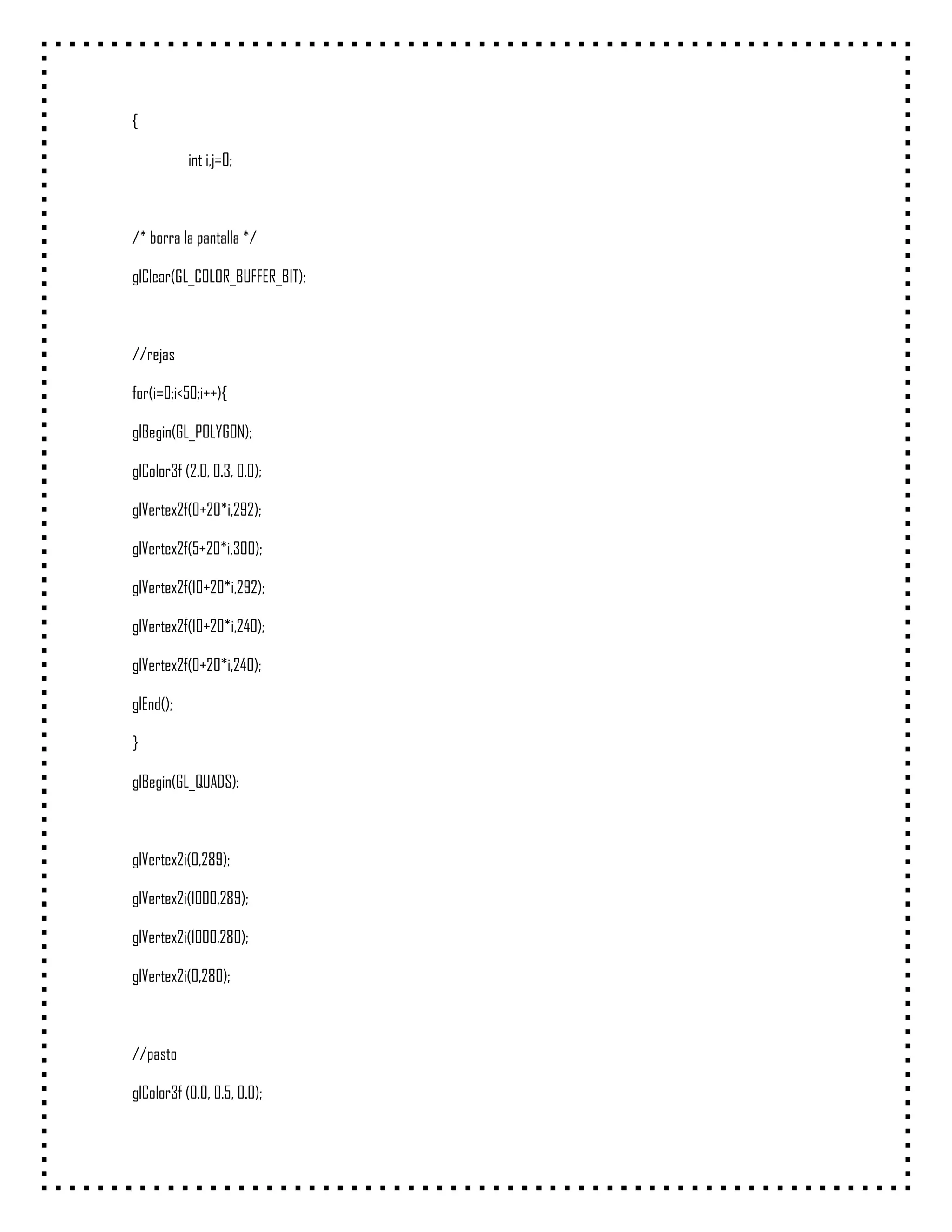 {

           int i,j=0;



/* borra la pantalla */

glClear(GL_COLOR_BUFFER_BIT);



//rejas

for(i=0;i<50;i++){

glBegin(GL_POLYGON);

glColor3f (2.0, 0.3, 0.0);

glVertex2f(0+20*i,292);

glVertex2f(5+20*i,300);

glVertex2f(10+20*i,292);

glVertex2f(10+20*i,240);

glVertex2f(0+20*i,240);

glEnd();

}

glBegin(GL_QUADS);



glVertex2i(0,289);

glVertex2i(1000,289);

glVertex2i(1000,280);

glVertex2i(0,280);



//pasto

glColor3f (0.0, 0.5, 0.0);
 