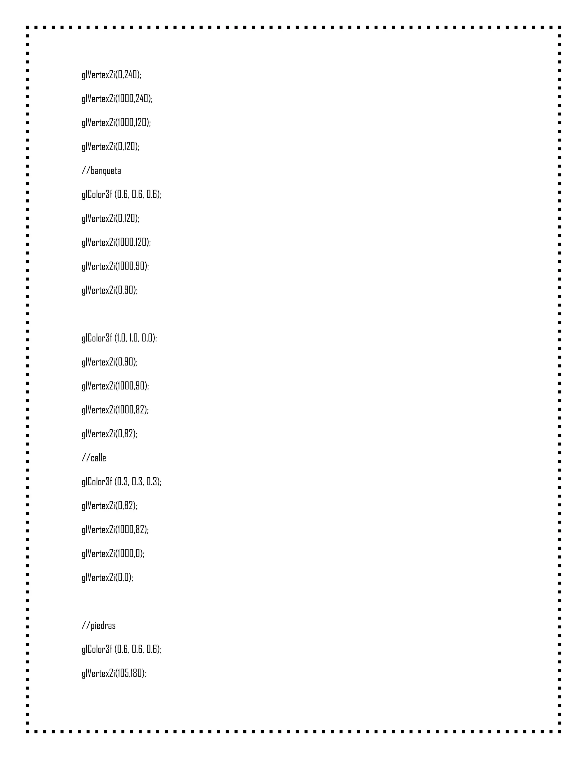 glVertex2i(0,240);

glVertex2i(1000,240);

glVertex2i(1000,120);

glVertex2i(0,120);

//banqueta

glColor3f (0.6, 0.6, 0.6);

glVertex2i(0,120);

glVertex2i(1000,120);

glVertex2i(1000,90);

glVertex2i(0,90);



glColor3f (1.0, 1.0, 0.0);

glVertex2i(0,90);

glVertex2i(1000,90);

glVertex2i(1000,82);

glVertex2i(0,82);

//calle

glColor3f (0.3, 0.3, 0.3);

glVertex2i(0,82);

glVertex2i(1000,82);

glVertex2i(1000,0);

glVertex2i(0,0);



//piedras

glColor3f (0.6, 0.6, 0.6);

glVertex2i(105,180);
 