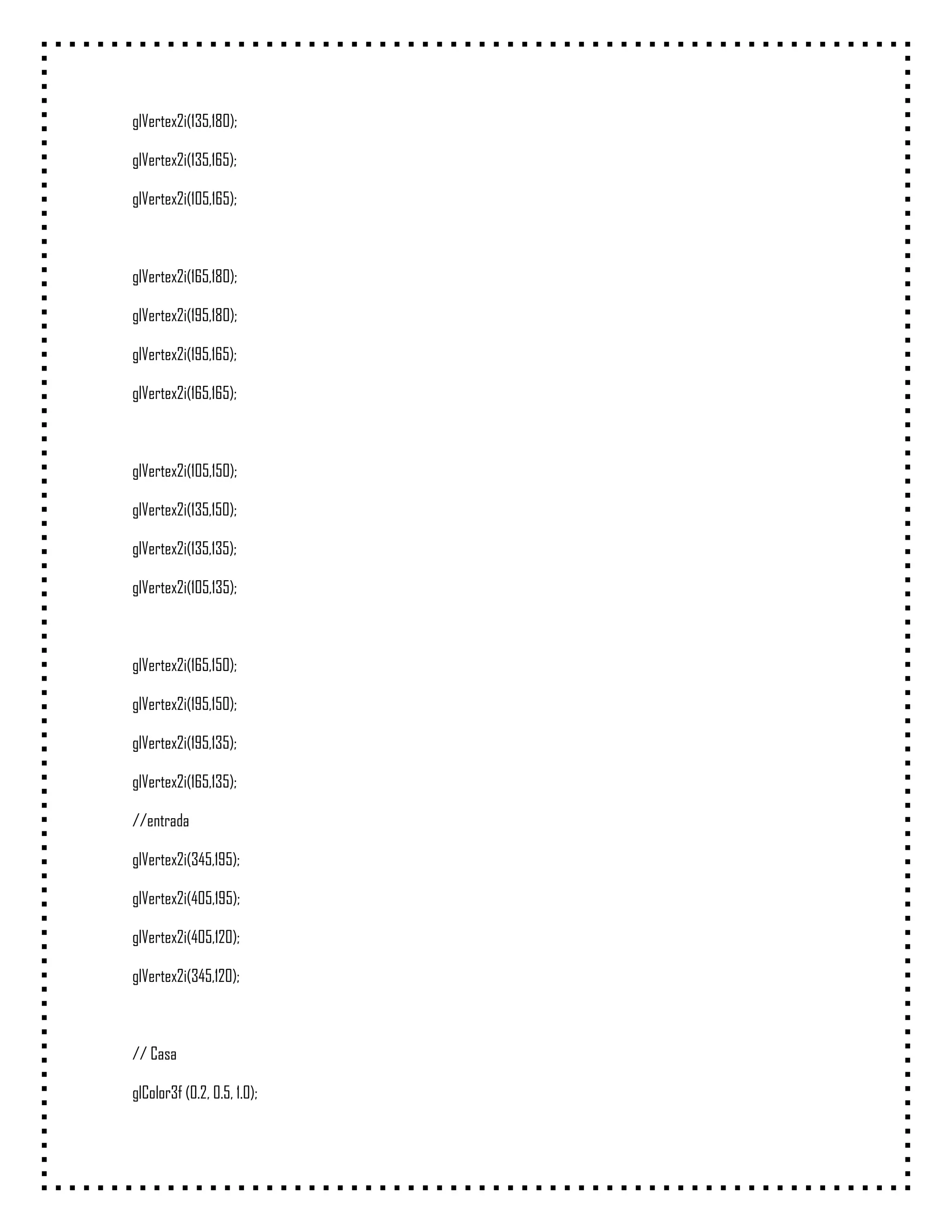glVertex2i(135,180);

glVertex2i(135,165);

glVertex2i(105,165);



glVertex2i(165,180);

glVertex2i(195,180);

glVertex2i(195,165);

glVertex2i(165,165);



glVertex2i(105,150);

glVertex2i(135,150);

glVertex2i(135,135);

glVertex2i(105,135);



glVertex2i(165,150);

glVertex2i(195,150);

glVertex2i(195,135);

glVertex2i(165,135);

//entrada

glVertex2i(345,195);

glVertex2i(405,195);

glVertex2i(405,120);

glVertex2i(345,120);



// Casa

glColor3f (0.2, 0.5, 1.0);
 