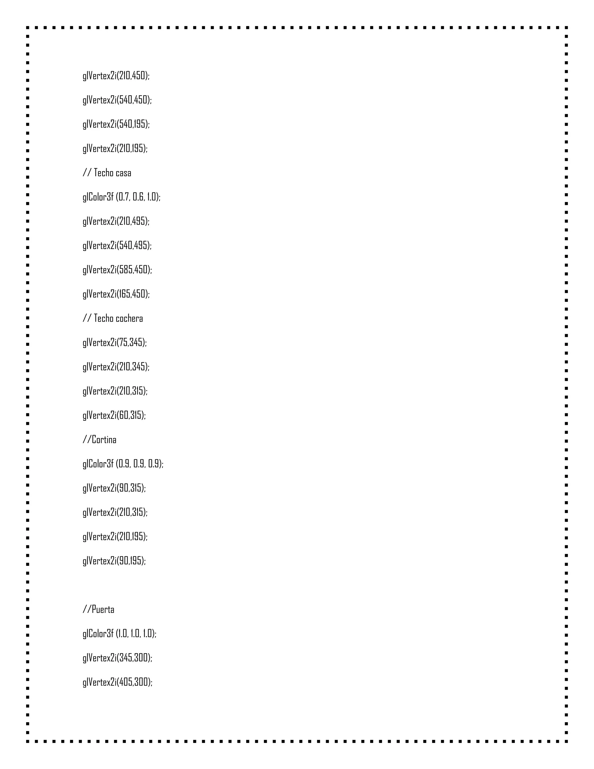glVertex2i(210,450);

glVertex2i(540,450);

glVertex2i(540,195);

glVertex2i(210,195);

// Techo casa

glColor3f (0.7, 0.6, 1.0);

glVertex2i(210,495);

glVertex2i(540,495);

glVertex2i(585,450);

glVertex2i(165,450);

// Techo cochera

glVertex2i(75,345);

glVertex2i(210,345);

glVertex2i(210,315);

glVertex2i(60,315);

//Cortina

glColor3f (0.9, 0.9, 0.9);

glVertex2i(90,315);

glVertex2i(210,315);

glVertex2i(210,195);

glVertex2i(90,195);



//Puerta

glColor3f (1.0, 1.0, 1.0);

glVertex2i(345,300);

glVertex2i(405,300);
 