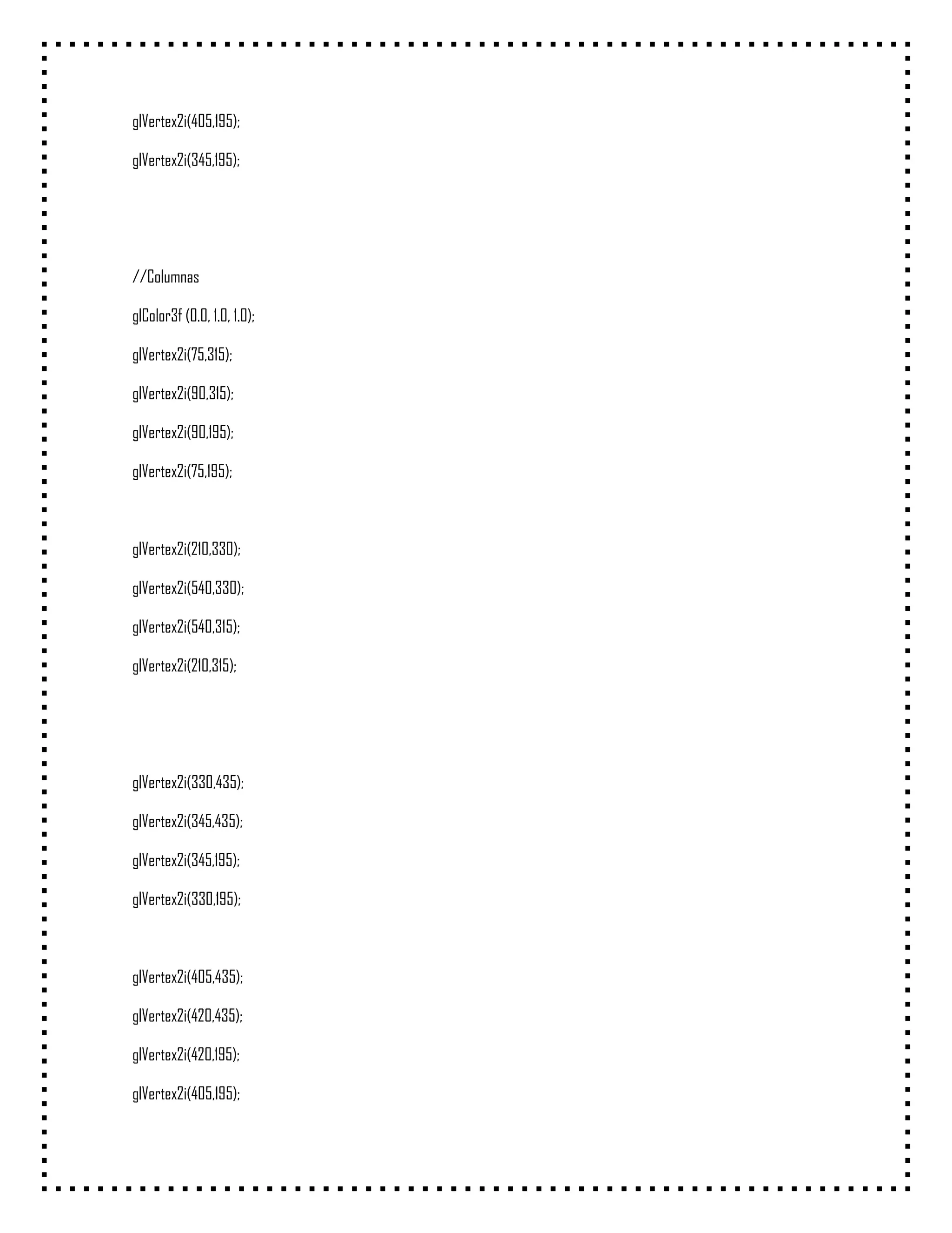 glVertex2i(405,195);

glVertex2i(345,195);




//Columnas

glColor3f (0.0, 1.0, 1.0);

glVertex2i(75,315);

glVertex2i(90,315);

glVertex2i(90,195);

glVertex2i(75,195);



glVertex2i(210,330);

glVertex2i(540,330);

glVertex2i(540,315);

glVertex2i(210,315);




glVertex2i(330,435);

glVertex2i(345,435);

glVertex2i(345,195);

glVertex2i(330,195);



glVertex2i(405,435);

glVertex2i(420,435);

glVertex2i(420,195);

glVertex2i(405,195);
 