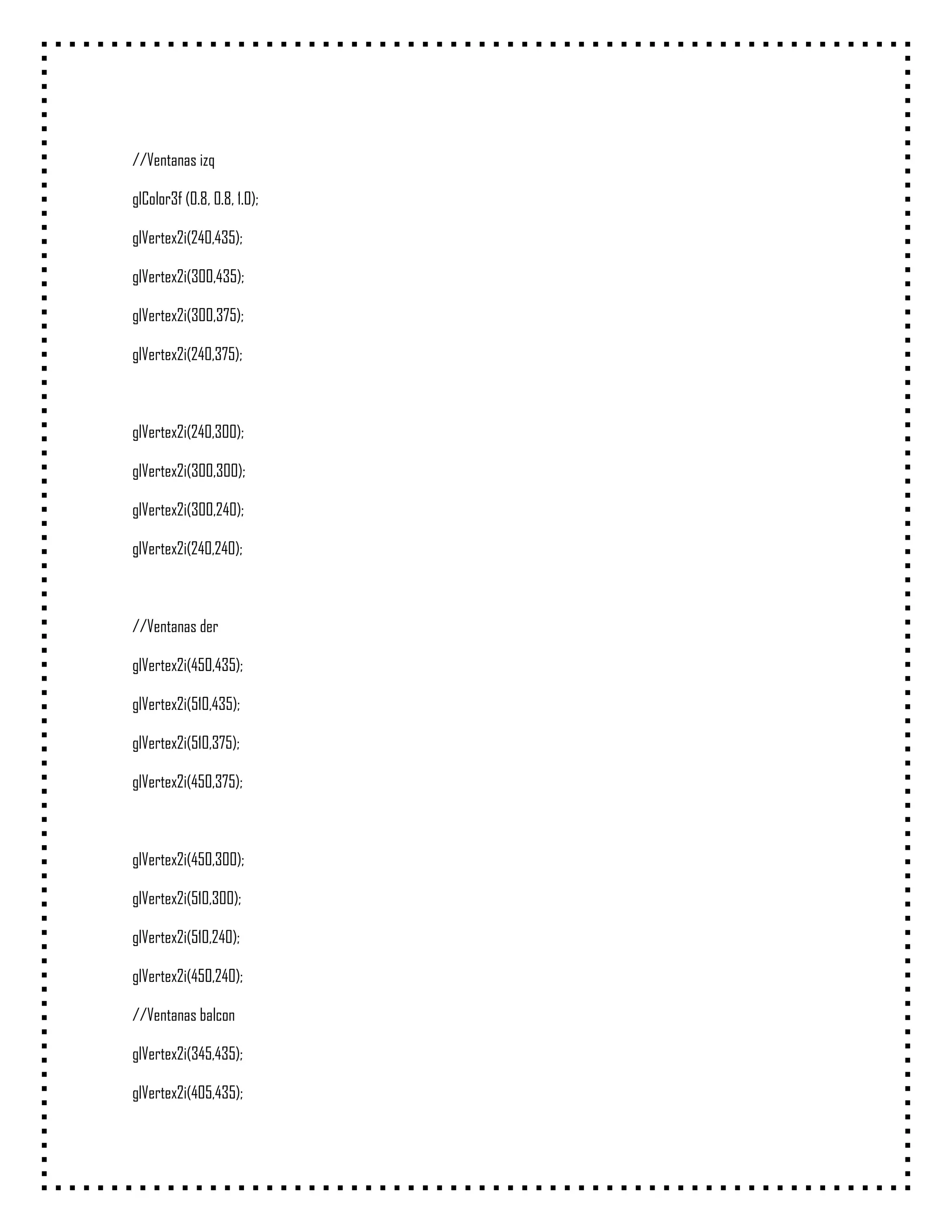 //Ventanas izq

glColor3f (0.8, 0.8, 1.0);

glVertex2i(240,435);

glVertex2i(300,435);

glVertex2i(300,375);

glVertex2i(240,375);



glVertex2i(240,300);

glVertex2i(300,300);

glVertex2i(300,240);

glVertex2i(240,240);



//Ventanas der

glVertex2i(450,435);

glVertex2i(510,435);

glVertex2i(510,375);

glVertex2i(450,375);



glVertex2i(450,300);

glVertex2i(510,300);

glVertex2i(510,240);

glVertex2i(450,240);

//Ventanas balcon

glVertex2i(345,435);

glVertex2i(405,435);
 