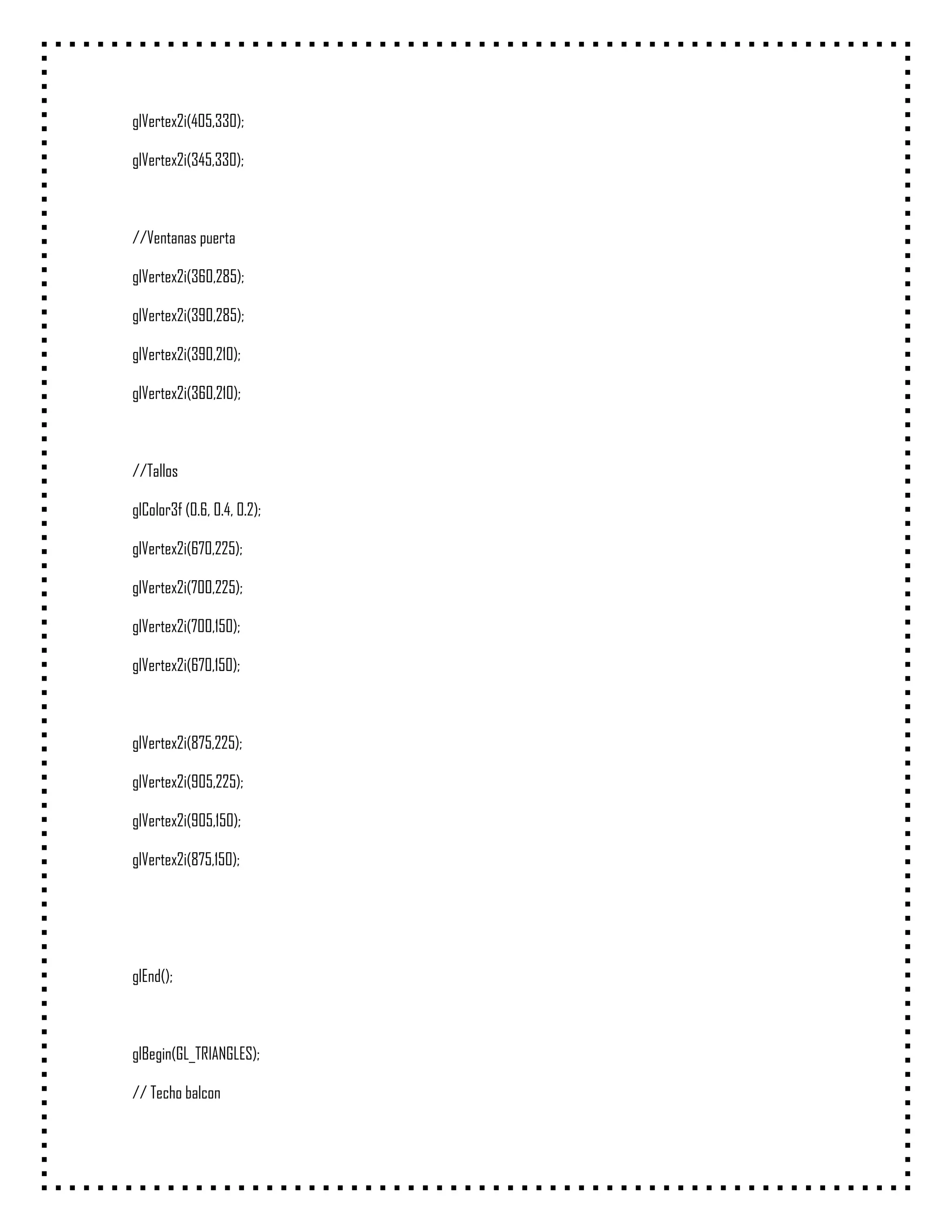 glVertex2i(405,330);

glVertex2i(345,330);



//Ventanas puerta

glVertex2i(360,285);

glVertex2i(390,285);

glVertex2i(390,210);

glVertex2i(360,210);



//Tallos

glColor3f (0.6, 0.4, 0.2);

glVertex2i(670,225);

glVertex2i(700,225);

glVertex2i(700,150);

glVertex2i(670,150);



glVertex2i(875,225);

glVertex2i(905,225);

glVertex2i(905,150);

glVertex2i(875,150);




glEnd();



glBegin(GL_TRIANGLES);

// Techo balcon
 