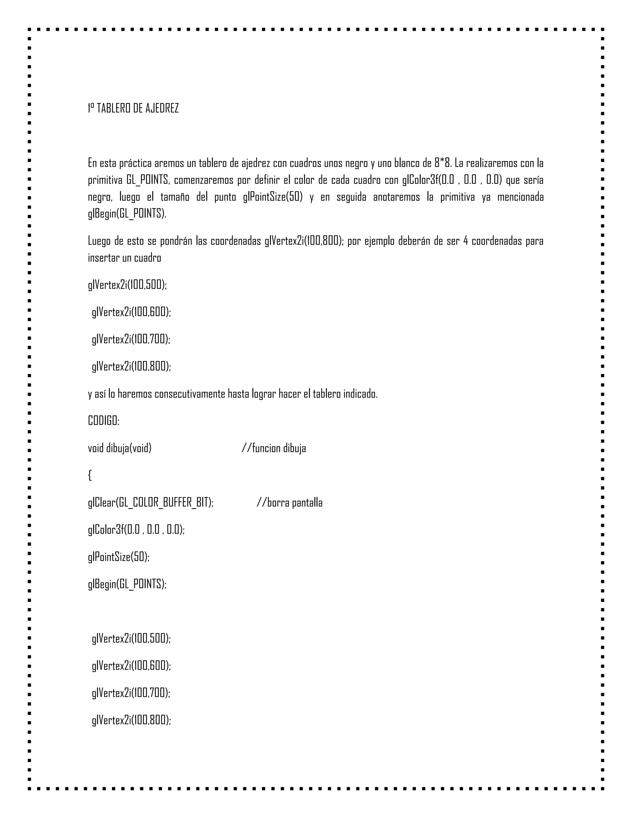 1° TABLERO DE AJEDREZ



En esta práctica aremos un tablero de ajedrez con cuadros unos negro y uno blanco de 8*8. La realizaremos con la
primitiva GL_POINTS, comenzaremos por definir el color de cada cuadro con glColor3f(0.0 , 0.0 , 0.0) que sería
negro, luego el tamaño del punto glPointSize(50) y en seguida anotaremos la primitiva ya mencionada
glBegin(GL_POINTS).

Luego de esto se pondrán las coordenadas glVertex2i(100,800); por ejemplo deberán de ser 4 coordenadas para
insertar un cuadro

glVertex2i(100,500);

 glVertex2i(100,600);

 glVertex2i(100,700);

 glVertex2i(100,800);

y así lo haremos consecutivamente hasta lograr hacer el tablero indicado.

CODIGO:

void dibuja(void)                     //funcion dibuja

{

glClear(GL_COLOR_BUFFER_BIT);             //borra pantalla

glColor3f(0.0 , 0.0 , 0.0);

glPointSize(50);

glBegin(GL_POINTS);



 glVertex2i(100,500);

 glVertex2i(100,600);

 glVertex2i(100,700);

 glVertex2i(100,800);
 