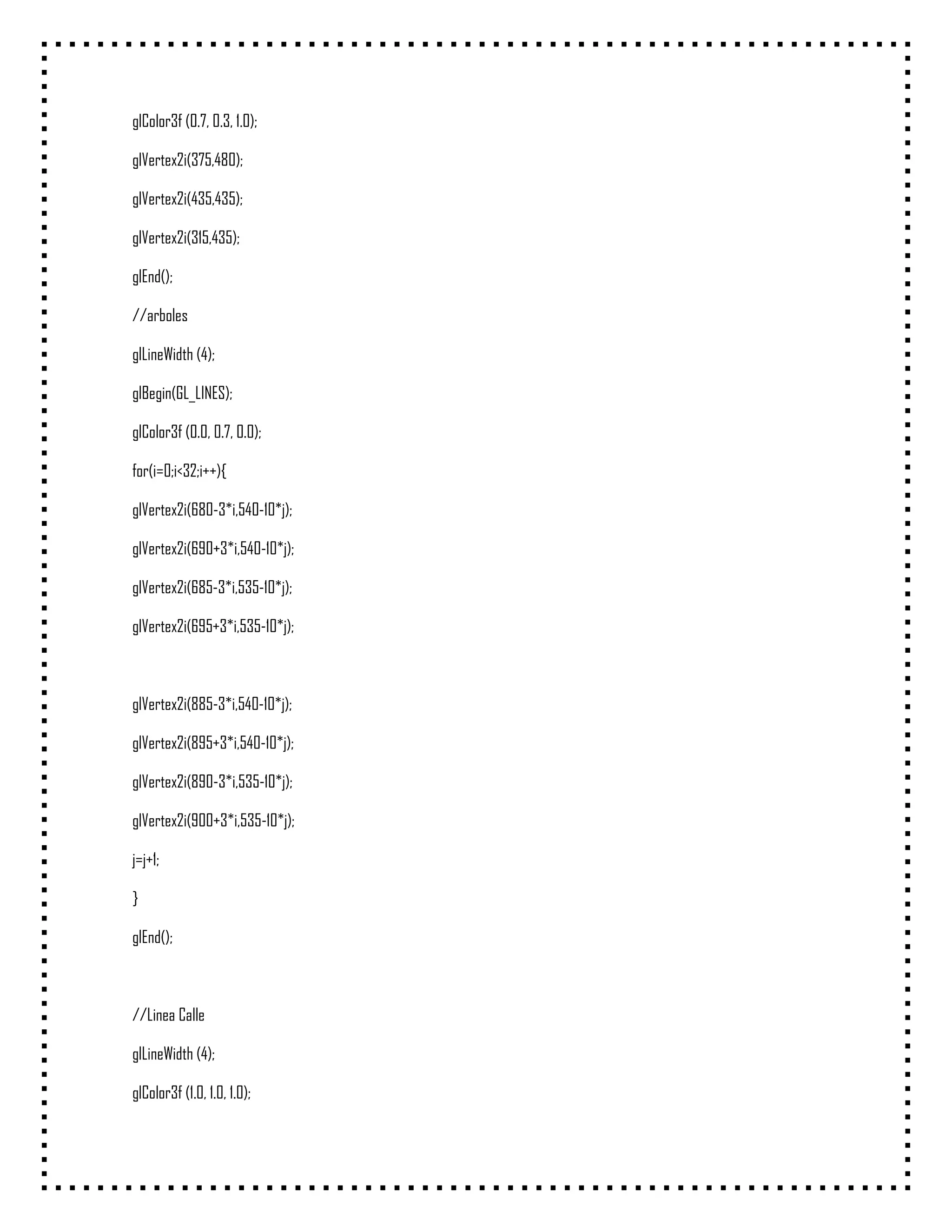 glColor3f (0.7, 0.3, 1.0);

glVertex2i(375,480);

glVertex2i(435,435);

glVertex2i(315,435);

glEnd();

//arboles

glLineWidth (4);

glBegin(GL_LINES);

glColor3f (0.0, 0.7, 0.0);

for(i=0;i<32;i++){

glVertex2i(680-3*i,540-10*j);

glVertex2i(690+3*i,540-10*j);

glVertex2i(685-3*i,535-10*j);

glVertex2i(695+3*i,535-10*j);



glVertex2i(885-3*i,540-10*j);

glVertex2i(895+3*i,540-10*j);

glVertex2i(890-3*i,535-10*j);

glVertex2i(900+3*i,535-10*j);

j=j+1;

}

glEnd();



//Linea Calle

glLineWidth (4);

glColor3f (1.0, 1.0, 1.0);
 