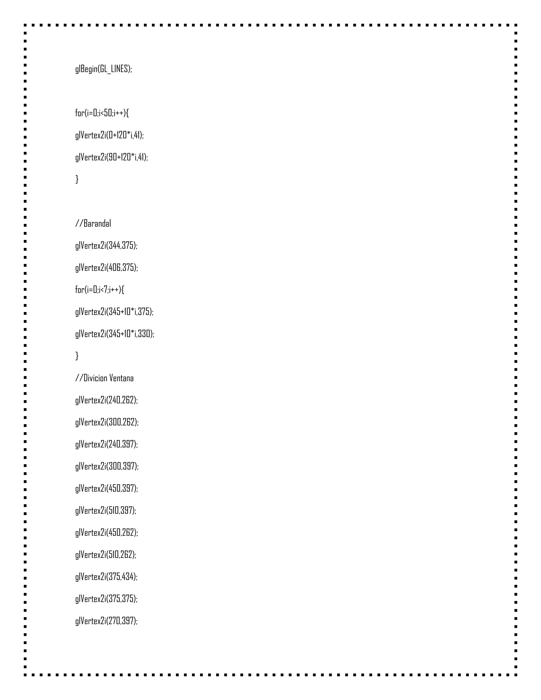 glBegin(GL_LINES);



for(i=0;i<50;i++){

glVertex2i(0+120*i,41);

glVertex2i(90+120*i,41);

}



//Barandal

glVertex2i(344,375);

glVertex2i(406,375);

for(i=0;i<7;i++){

glVertex2i(345+10*i,375);

glVertex2i(345+10*i,330);

}

//Divicion Ventana

glVertex2i(240,262);

glVertex2i(300,262);

glVertex2i(240,397);

glVertex2i(300,397);

glVertex2i(450,397);

glVertex2i(510,397);

glVertex2i(450,262);

glVertex2i(510,262);

glVertex2i(375,434);

glVertex2i(375,375);

glVertex2i(270,397);
 
