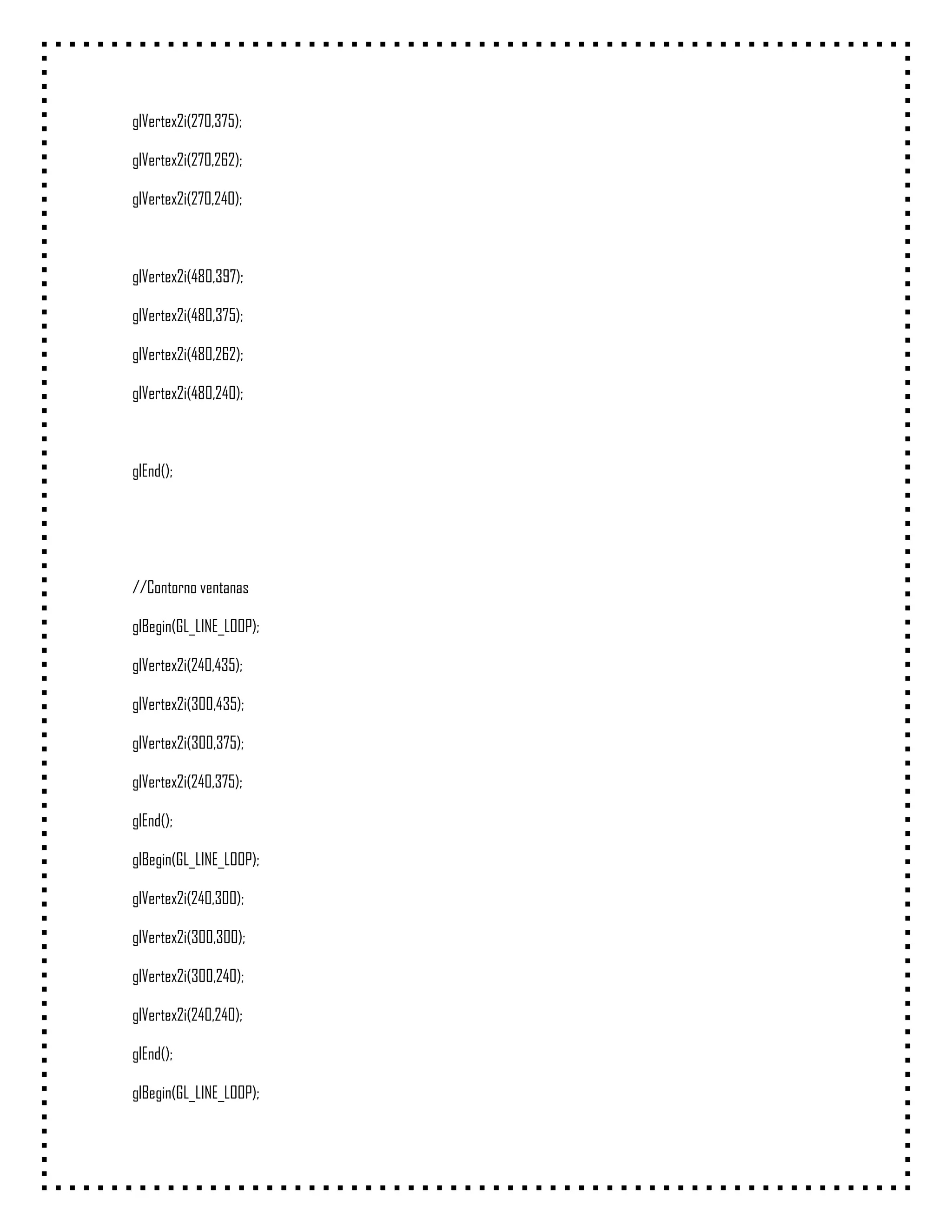 glVertex2i(270,375);

glVertex2i(270,262);

glVertex2i(270,240);



glVertex2i(480,397);

glVertex2i(480,375);

glVertex2i(480,262);

glVertex2i(480,240);



glEnd();




//Contorno ventanas

glBegin(GL_LINE_LOOP);

glVertex2i(240,435);

glVertex2i(300,435);

glVertex2i(300,375);

glVertex2i(240,375);

glEnd();

glBegin(GL_LINE_LOOP);

glVertex2i(240,300);

glVertex2i(300,300);

glVertex2i(300,240);

glVertex2i(240,240);

glEnd();

glBegin(GL_LINE_LOOP);
 