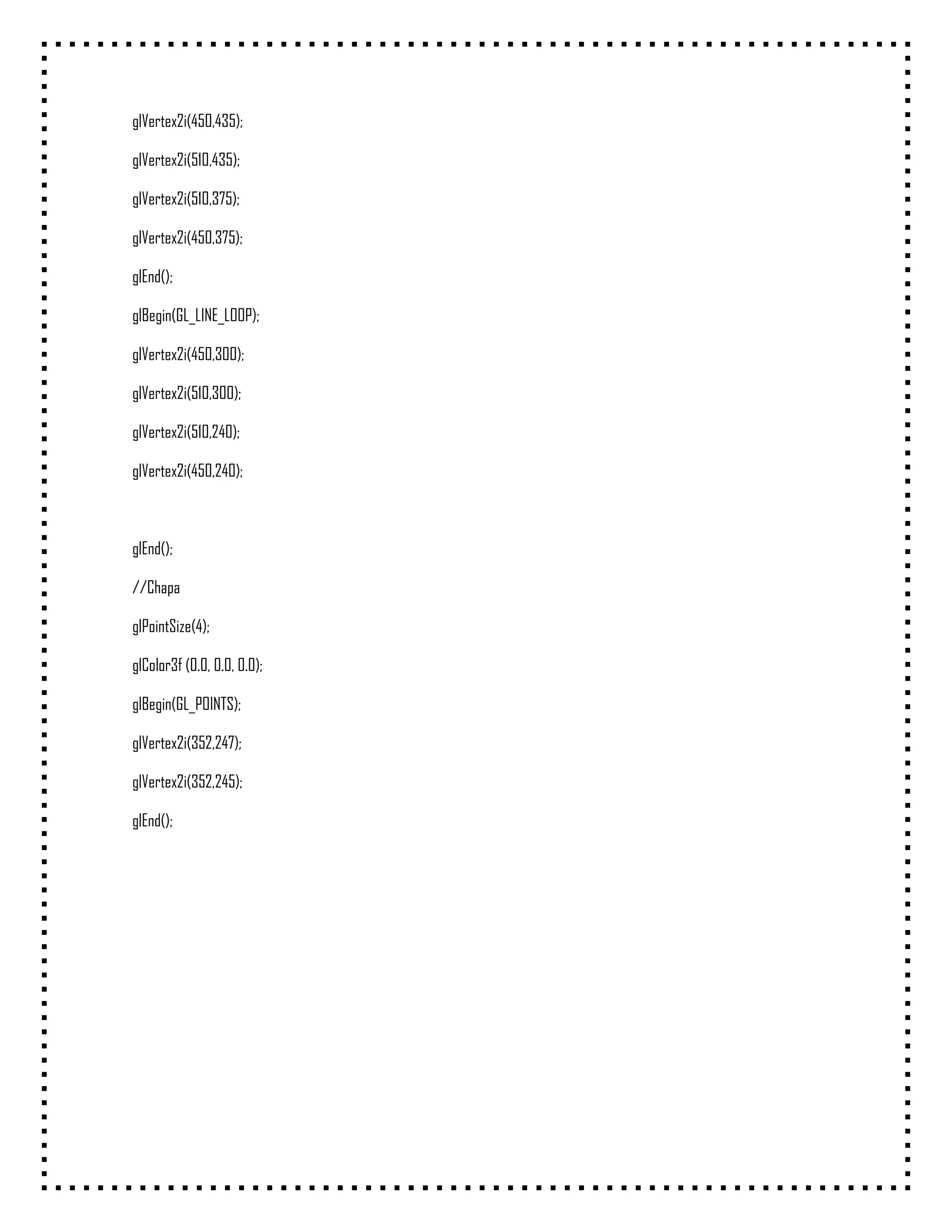 glVertex2i(450,435);

glVertex2i(510,435);

glVertex2i(510,375);

glVertex2i(450,375);

glEnd();

glBegin(GL_LINE_LOOP);

glVertex2i(450,300);

glVertex2i(510,300);

glVertex2i(510,240);

glVertex2i(450,240);



glEnd();

//Chapa

glPointSize(4);

glColor3f (0.0, 0.0, 0.0);

glBegin(GL_POINTS);

glVertex2i(352,247);

glVertex2i(352,245);

glEnd();
 