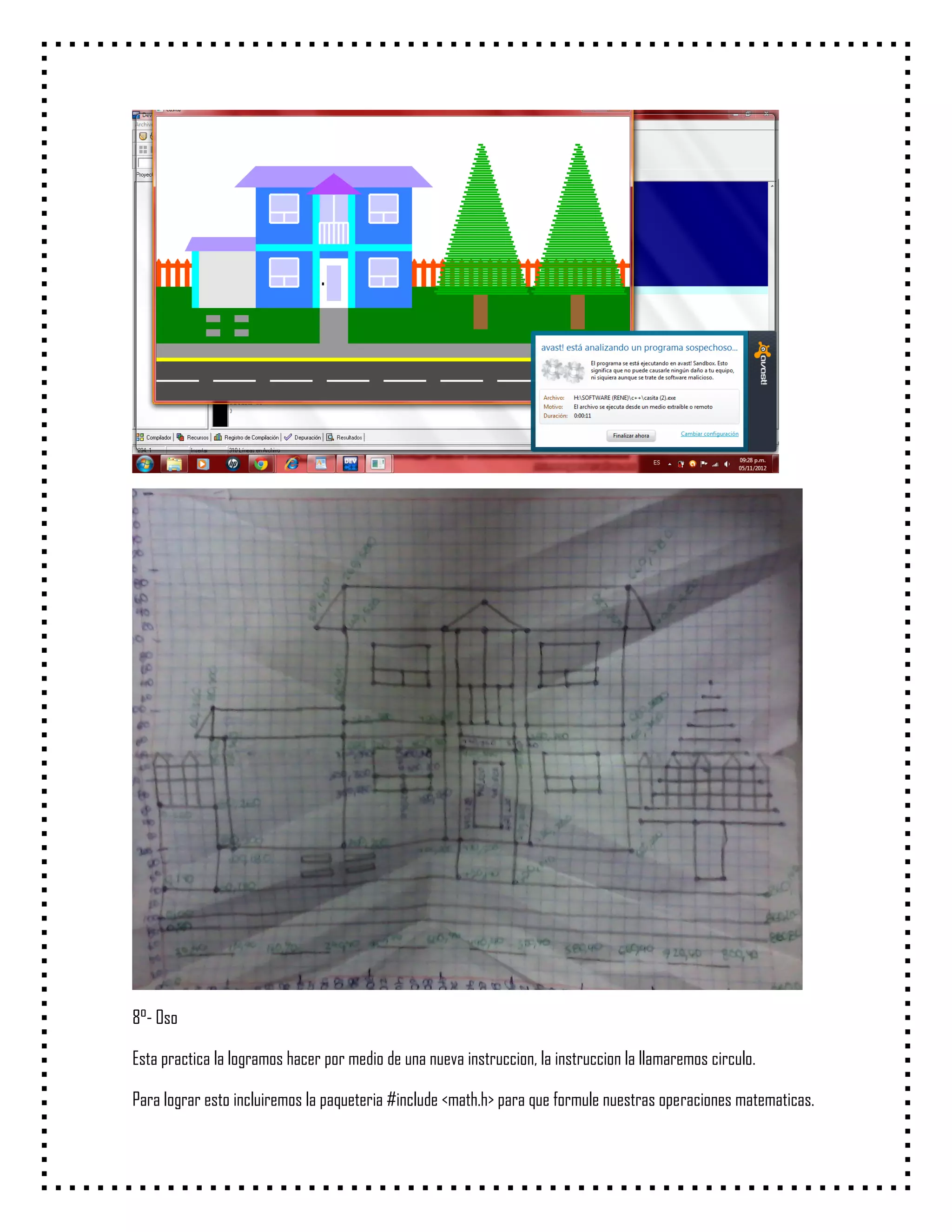 8°- Oso

Esta practica la logramos hacer por medio de una nueva instruccion, la instruccion la llamaremos circulo.

Para lograr esto incluiremos la paqueteria #include <math.h> para que formule nuestras operaciones matematicas.
 