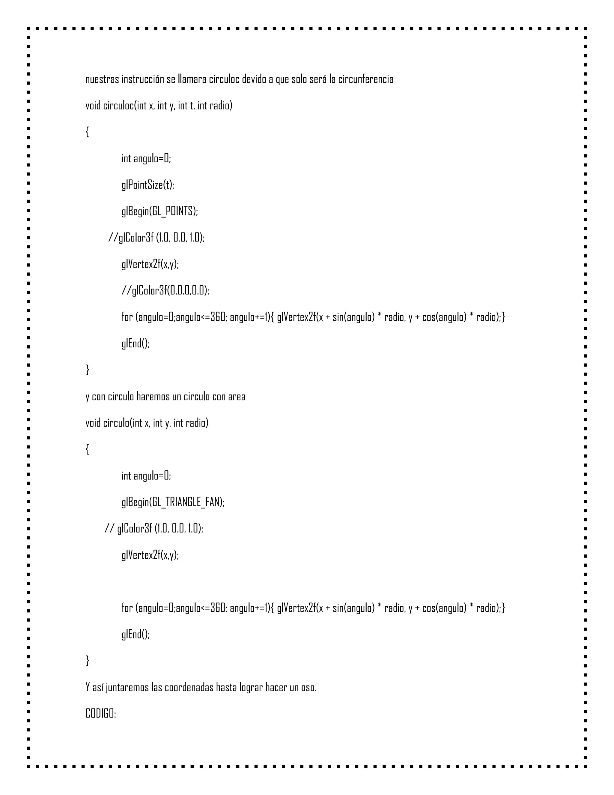 nuestras instrucción se llamara circuloc devido a que solo será la circunferencia

void circuloc(int x, int y, int t, int radio)

{

           int angulo=0;

           glPointSize(t);

           glBegin(GL_POINTS);

      //glColor3f (1.0, 0.0, 1.0);

           glVertex2f(x,y);

           //glColor3f(0,0.0,0.0);

           for (angulo=0;angulo<=360; angulo+=1){ glVertex2f(x + sin(angulo) * radio, y + cos(angulo) * radio);}

           glEnd();

}

y con circulo haremos un circulo con area

void circulo(int x, int y, int radio)

{

           int angulo=0;

           glBegin(GL_TRIANGLE_FAN);

     // glColor3f (1.0, 0.0, 1.0);

           glVertex2f(x,y);



           for (angulo=0;angulo<=360; angulo+=1){ glVertex2f(x + sin(angulo) * radio, y + cos(angulo) * radio);}

           glEnd();

}

Y así juntaremos las coordenadas hasta lograr hacer un oso.

CODIGO:
 