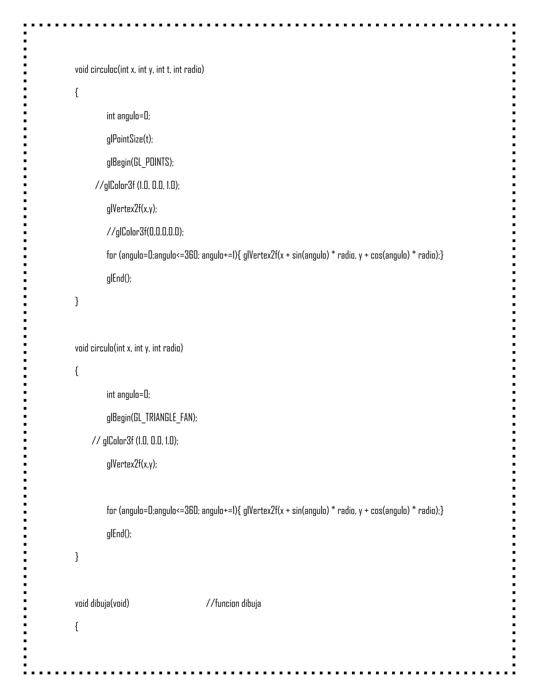 void circuloc(int x, int y, int t, int radio)

{

           int angulo=0;

           glPointSize(t);

           glBegin(GL_POINTS);

      //glColor3f (1.0, 0.0, 1.0);

           glVertex2f(x,y);

           //glColor3f(0,0.0,0.0);

           for (angulo=0;angulo<=360; angulo+=1){ glVertex2f(x + sin(angulo) * radio, y + cos(angulo) * radio);}

           glEnd();

}



void circulo(int x, int y, int radio)

{

           int angulo=0;

           glBegin(GL_TRIANGLE_FAN);

     // glColor3f (1.0, 0.0, 1.0);

           glVertex2f(x,y);



           for (angulo=0;angulo<=360; angulo+=1){ glVertex2f(x + sin(angulo) * radio, y + cos(angulo) * radio);}

           glEnd();

}



void dibuja(void)                               //funcion dibuja

{
 