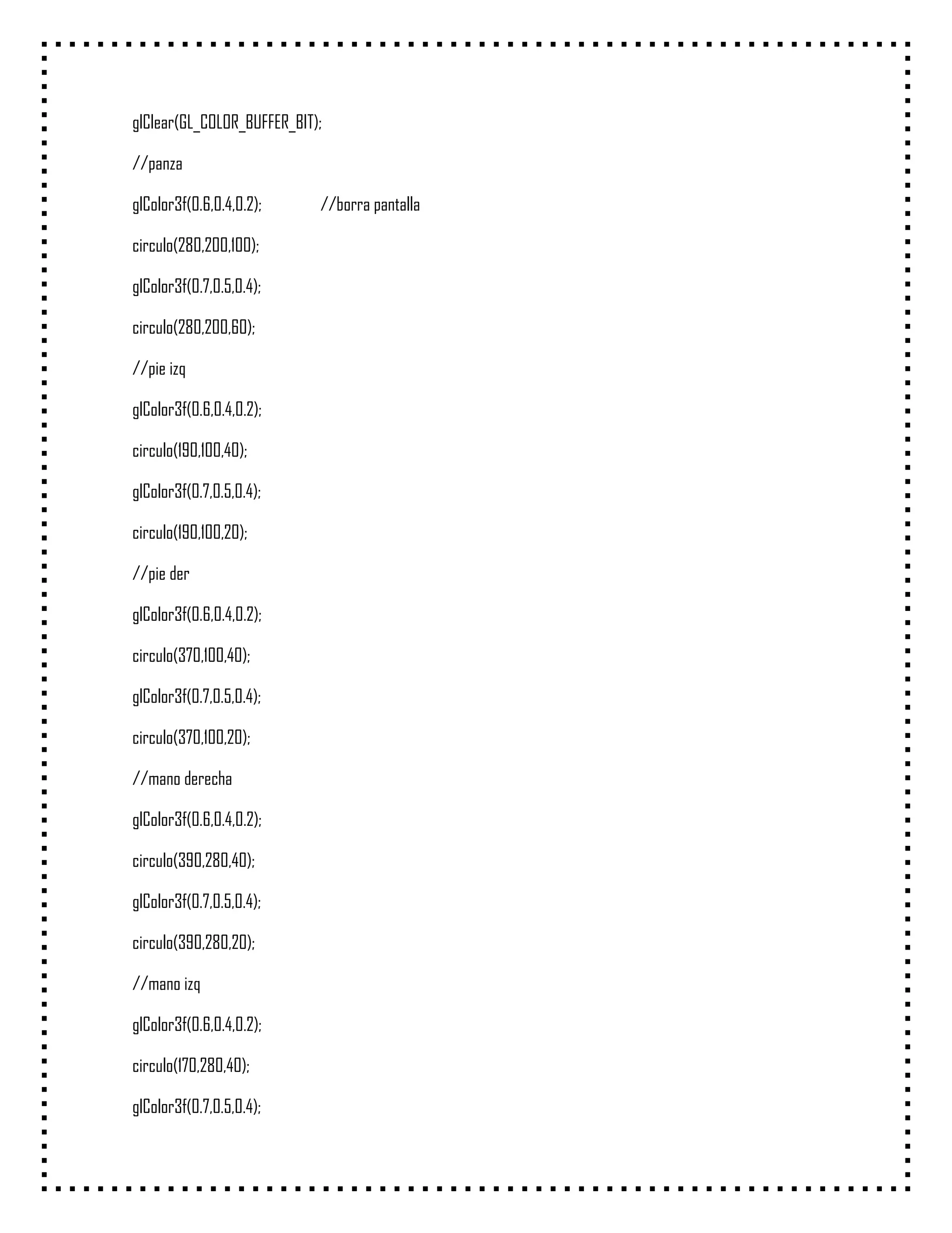 glClear(GL_COLOR_BUFFER_BIT);

//panza

glColor3f(0.6,0.4,0.2);     //borra pantalla

circulo(280,200,100);

glColor3f(0.7,0.5,0.4);

circulo(280,200,60);

//pie izq

glColor3f(0.6,0.4,0.2);

circulo(190,100,40);

glColor3f(0.7,0.5,0.4);

circulo(190,100,20);

//pie der

glColor3f(0.6,0.4,0.2);

circulo(370,100,40);

glColor3f(0.7,0.5,0.4);

circulo(370,100,20);

//mano derecha

glColor3f(0.6,0.4,0.2);

circulo(390,280,40);

glColor3f(0.7,0.5,0.4);

circulo(390,280,20);

//mano izq

glColor3f(0.6,0.4,0.2);

circulo(170,280,40);

glColor3f(0.7,0.5,0.4);
 