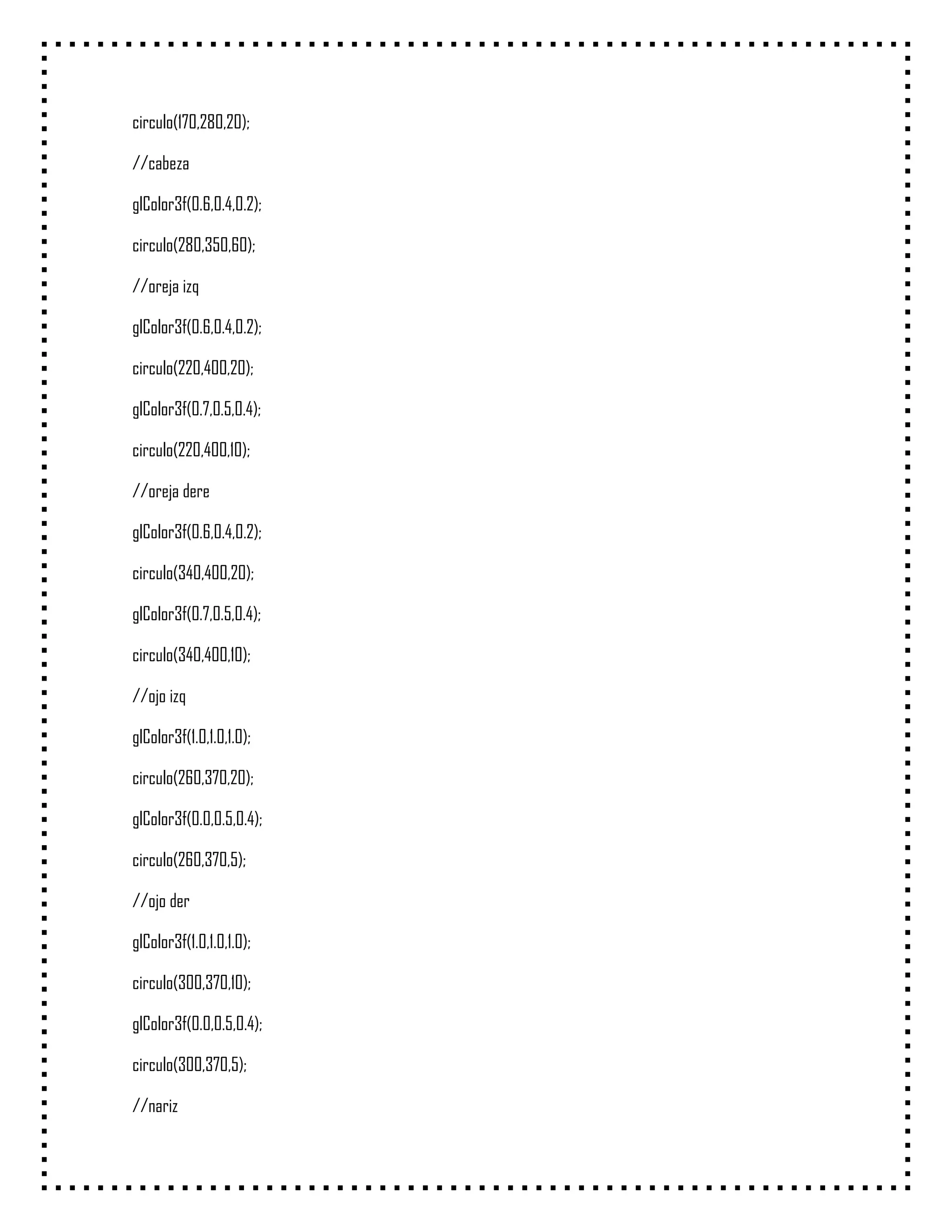 circulo(170,280,20);

//cabeza

glColor3f(0.6,0.4,0.2);

circulo(280,350,60);

//oreja izq

glColor3f(0.6,0.4,0.2);

circulo(220,400,20);

glColor3f(0.7,0.5,0.4);

circulo(220,400,10);

//oreja dere

glColor3f(0.6,0.4,0.2);

circulo(340,400,20);

glColor3f(0.7,0.5,0.4);

circulo(340,400,10);

//ojo izq

glColor3f(1.0,1.0,1.0);

circulo(260,370,20);

glColor3f(0.0,0.5,0.4);

circulo(260,370,5);

//ojo der

glColor3f(1.0,1.0,1.0);

circulo(300,370,10);

glColor3f(0.0,0.5,0.4);

circulo(300,370,5);

//nariz
 