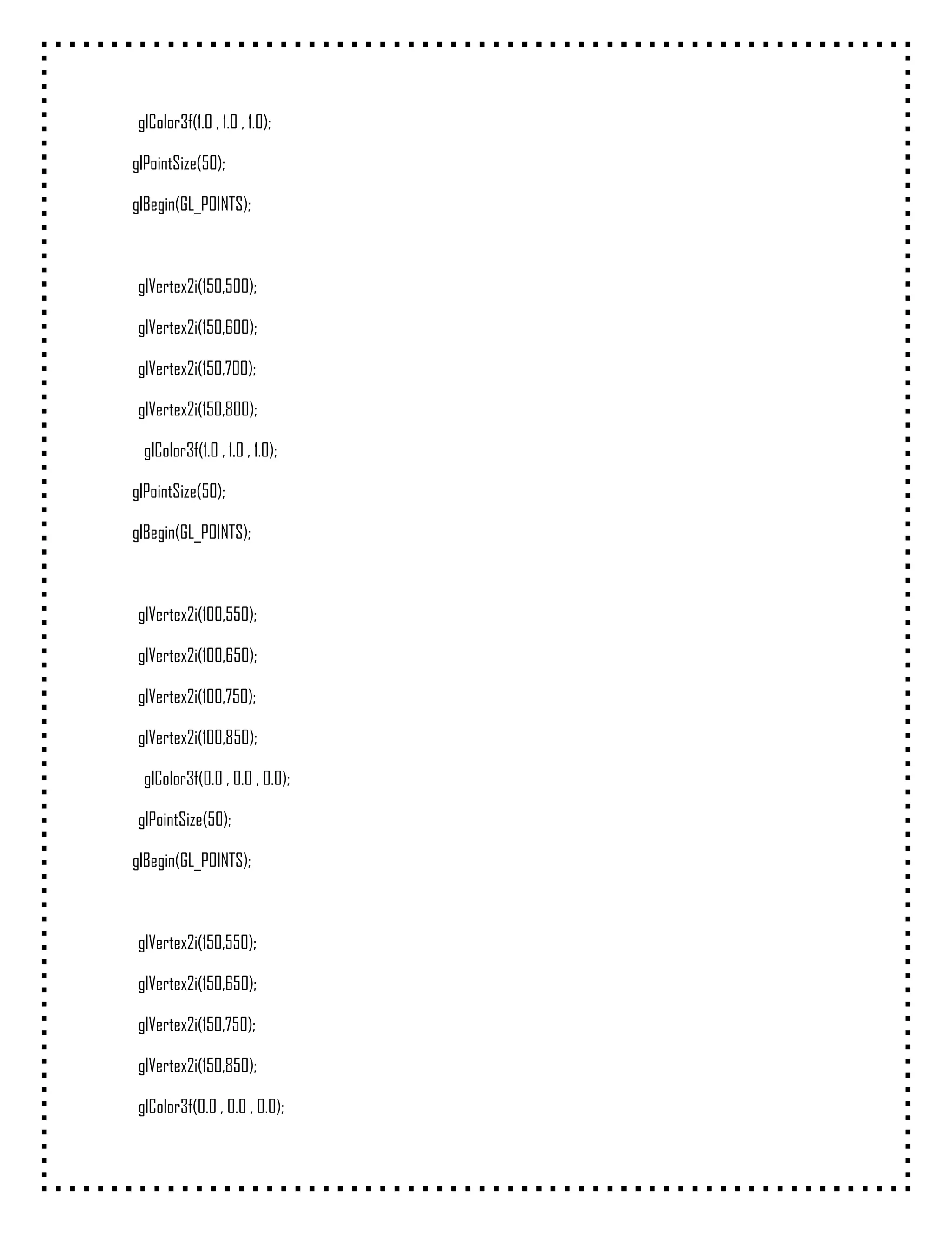 glColor3f(1.0 , 1.0 , 1.0);

glPointSize(50);

glBegin(GL_POINTS);



 glVertex2i(150,500);

 glVertex2i(150,600);

 glVertex2i(150,700);

 glVertex2i(150,800);

  glColor3f(1.0 , 1.0 , 1.0);

glPointSize(50);

glBegin(GL_POINTS);



 glVertex2i(100,550);

 glVertex2i(100,650);

 glVertex2i(100,750);

 glVertex2i(100,850);

  glColor3f(0.0 , 0.0 , 0.0);

 glPointSize(50);

glBegin(GL_POINTS);



 glVertex2i(150,550);

 glVertex2i(150,650);

 glVertex2i(150,750);

 glVertex2i(150,850);

 glColor3f(0.0 , 0.0 , 0.0);
 