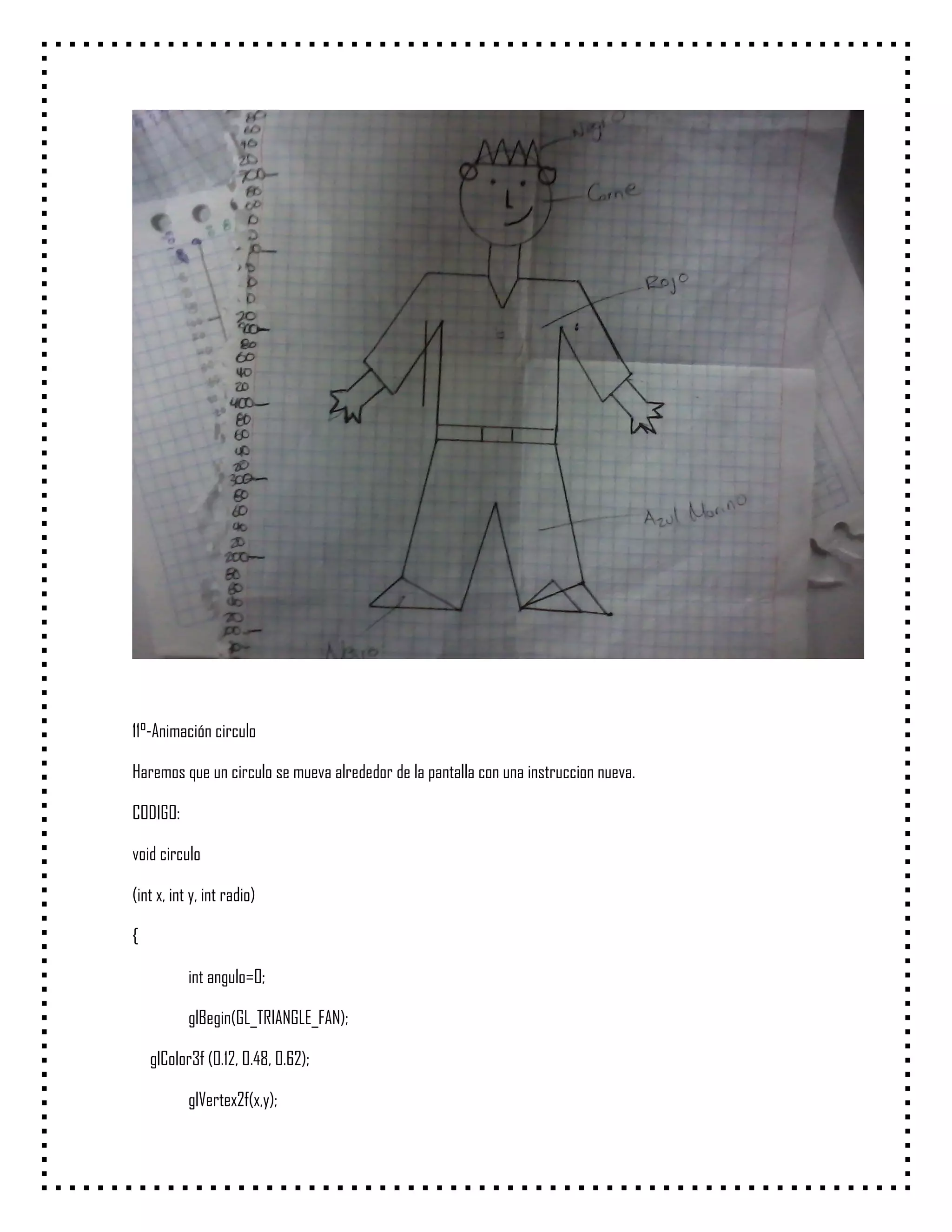 11°-Animación circulo

Haremos que un circulo se mueva alrededor de la pantalla con una instruccion nueva.

CODIGO:

void circulo

(int x, int y, int radio)

{

           int angulo=0;

           glBegin(GL_TRIANGLE_FAN);

    glColor3f (0.12, 0.48, 0.62);

           glVertex2f(x,y);
 