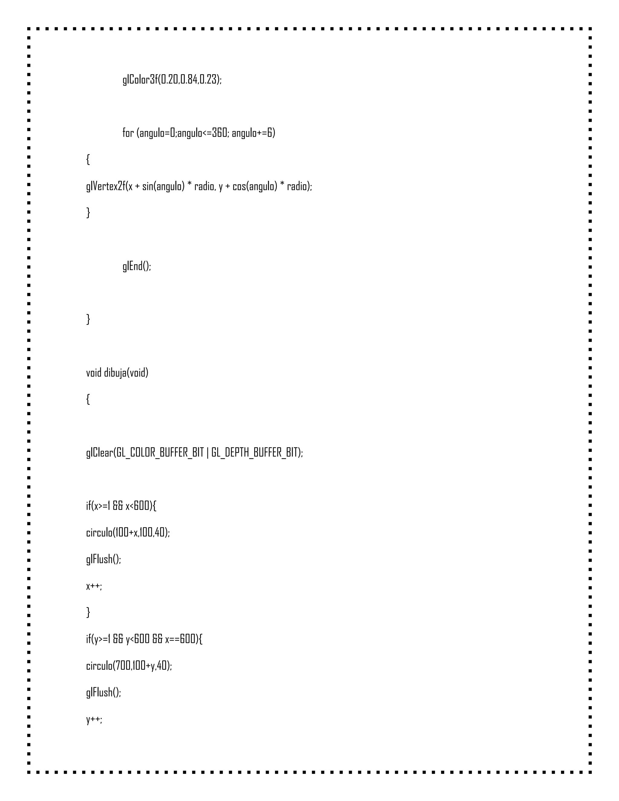 glColor3f(0.20,0.84,0.23);



             for (angulo=0;angulo<=360; angulo+=6)

{

glVertex2f(x + sin(angulo) * radio, y + cos(angulo) * radio);

}



             glEnd();



}



void dibuja(void)

{



glClear(GL_COLOR_BUFFER_BIT | GL_DEPTH_BUFFER_BIT);



if(x>=1 && x<600){

circulo(100+x,100,40);

glFlush();

x++;

}

if(y>=1 && y<600 && x==600){

circulo(700,100+y,40);

glFlush();

y++;
 