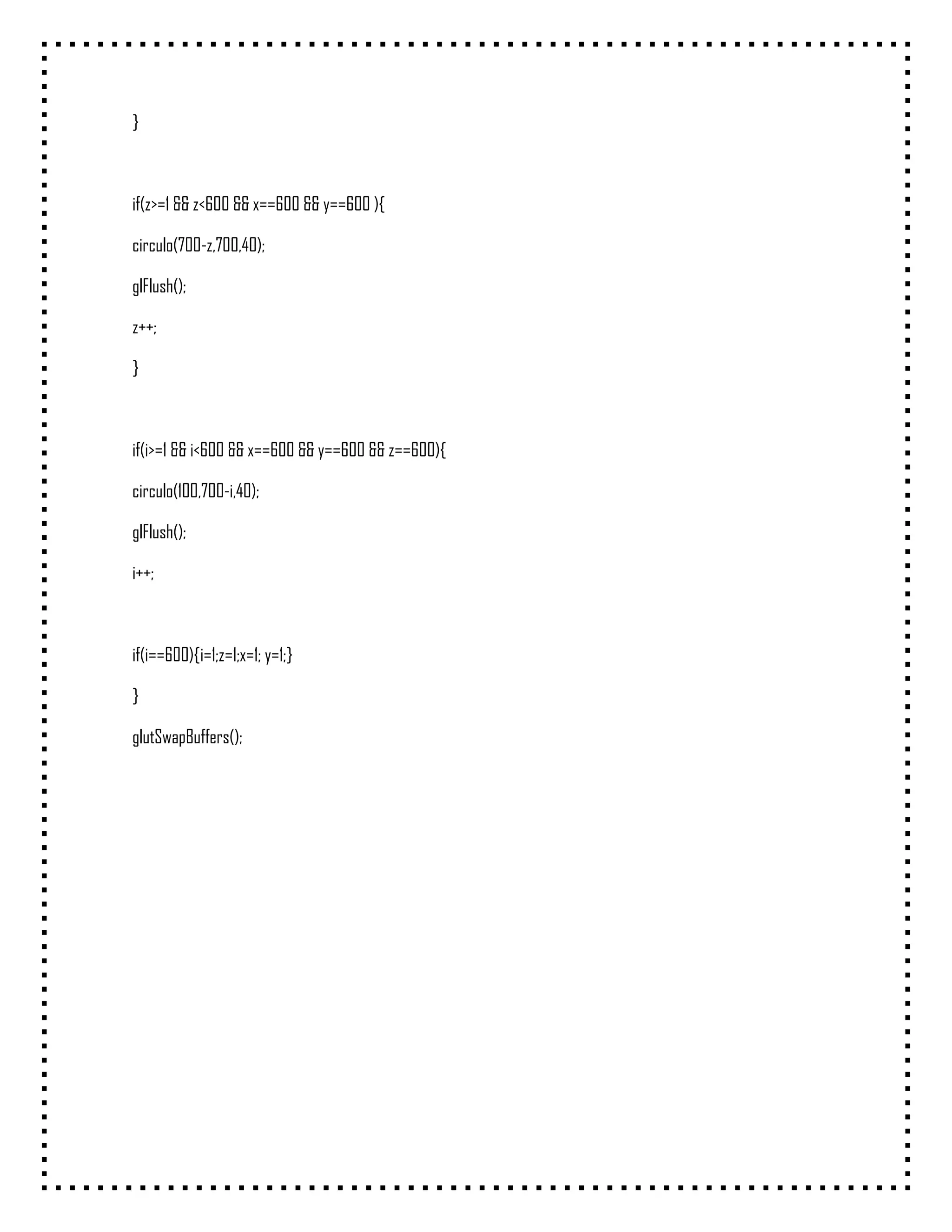 }



if(z>=1 && z<600 && x==600 && y==600 ){

circulo(700-z,700,40);

glFlush();

z++;

}



if(i>=1 && i<600 && x==600 && y==600 && z==600){

circulo(100,700-i,40);

glFlush();

i++;



if(i==600){i=1;z=1;x=1; y=1;}

}

glutSwapBuffers();
 