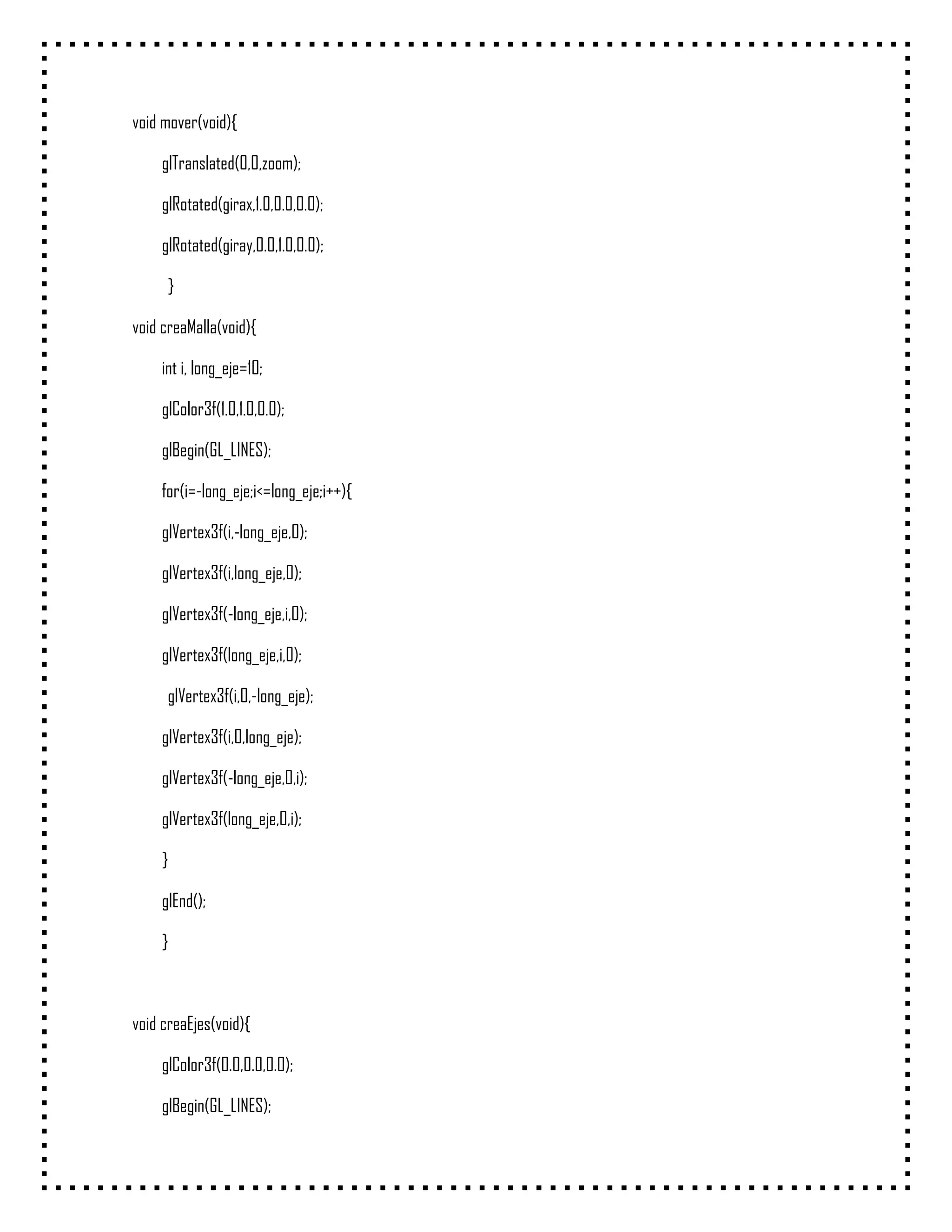 void mover(void){

    glTranslated(0,0,zoom);

    glRotated(girax,1.0,0.0,0.0);

    glRotated(giray,0.0,1.0,0.0);

     }

void creaMalla(void){

    int i, long_eje=10;

    glColor3f(1.0,1.0,0.0);

    glBegin(GL_LINES);

    for(i=-long_eje;i<=long_eje;i++){

    glVertex3f(i,-long_eje,0);

    glVertex3f(i,long_eje,0);

    glVertex3f(-long_eje,i,0);

    glVertex3f(long_eje,i,0);

     glVertex3f(i,0,-long_eje);

    glVertex3f(i,0,long_eje);

    glVertex3f(-long_eje,0,i);

    glVertex3f(long_eje,0,i);

    }

    glEnd();

    }



void creaEjes(void){

    glColor3f(0.0,0.0,0.0);

    glBegin(GL_LINES);
 