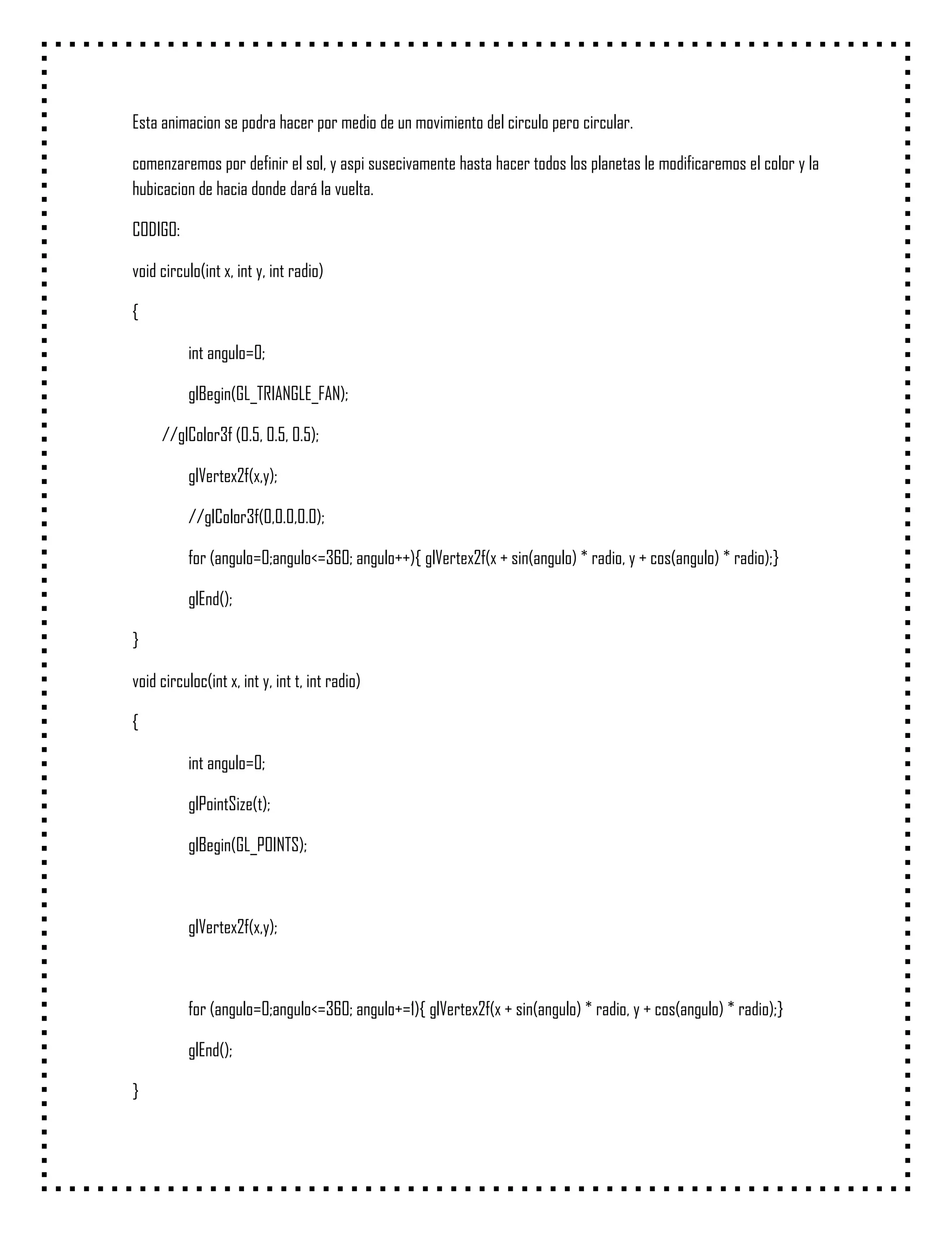 Esta animacion se podra hacer por medio de un movimiento del circulo pero circular.

comenzaremos por definir el sol, y aspi susecivamente hasta hacer todos los planetas le modificaremos el color y la
hubicacion de hacia donde dará la vuelta.

CODIGO:

void circulo(int x, int y, int radio)

{

           int angulo=0;

           glBegin(GL_TRIANGLE_FAN);

     //glColor3f (0.5, 0.5, 0.5);

           glVertex2f(x,y);

           //glColor3f(0,0.0,0.0);

           for (angulo=0;angulo<=360; angulo++){ glVertex2f(x + sin(angulo) * radio, y + cos(angulo) * radio);}

           glEnd();

}

void circuloc(int x, int y, int t, int radio)

{

           int angulo=0;

           glPointSize(t);

           glBegin(GL_POINTS);



           glVertex2f(x,y);



           for (angulo=0;angulo<=360; angulo+=1){ glVertex2f(x + sin(angulo) * radio, y + cos(angulo) * radio);}

           glEnd();

}
 