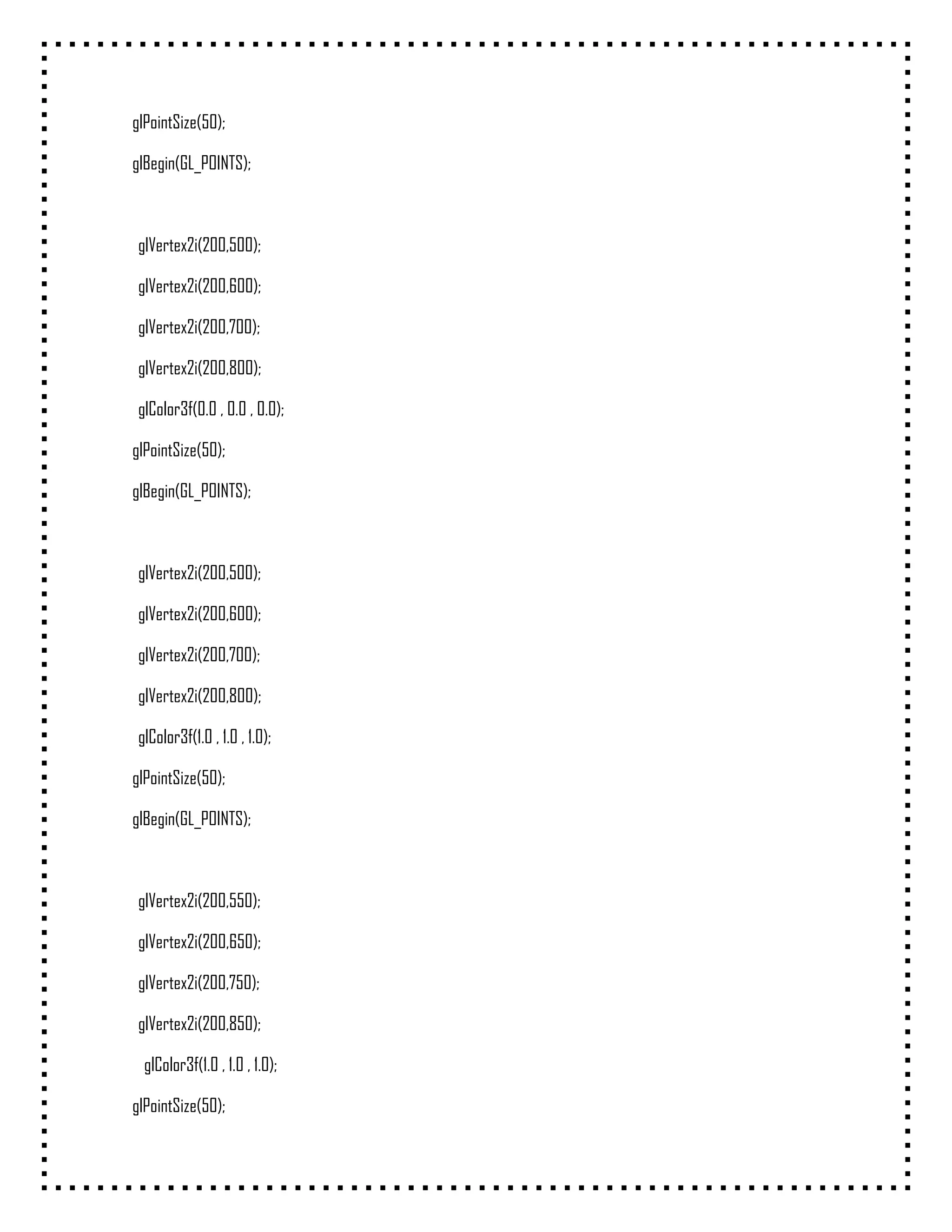 glPointSize(50);

glBegin(GL_POINTS);



 glVertex2i(200,500);

 glVertex2i(200,600);

 glVertex2i(200,700);

 glVertex2i(200,800);

 glColor3f(0.0 , 0.0 , 0.0);

glPointSize(50);

glBegin(GL_POINTS);



 glVertex2i(200,500);

 glVertex2i(200,600);

 glVertex2i(200,700);

 glVertex2i(200,800);

 glColor3f(1.0 , 1.0 , 1.0);

glPointSize(50);

glBegin(GL_POINTS);



 glVertex2i(200,550);

 glVertex2i(200,650);

 glVertex2i(200,750);

 glVertex2i(200,850);

  glColor3f(1.0 , 1.0 , 1.0);

glPointSize(50);
 