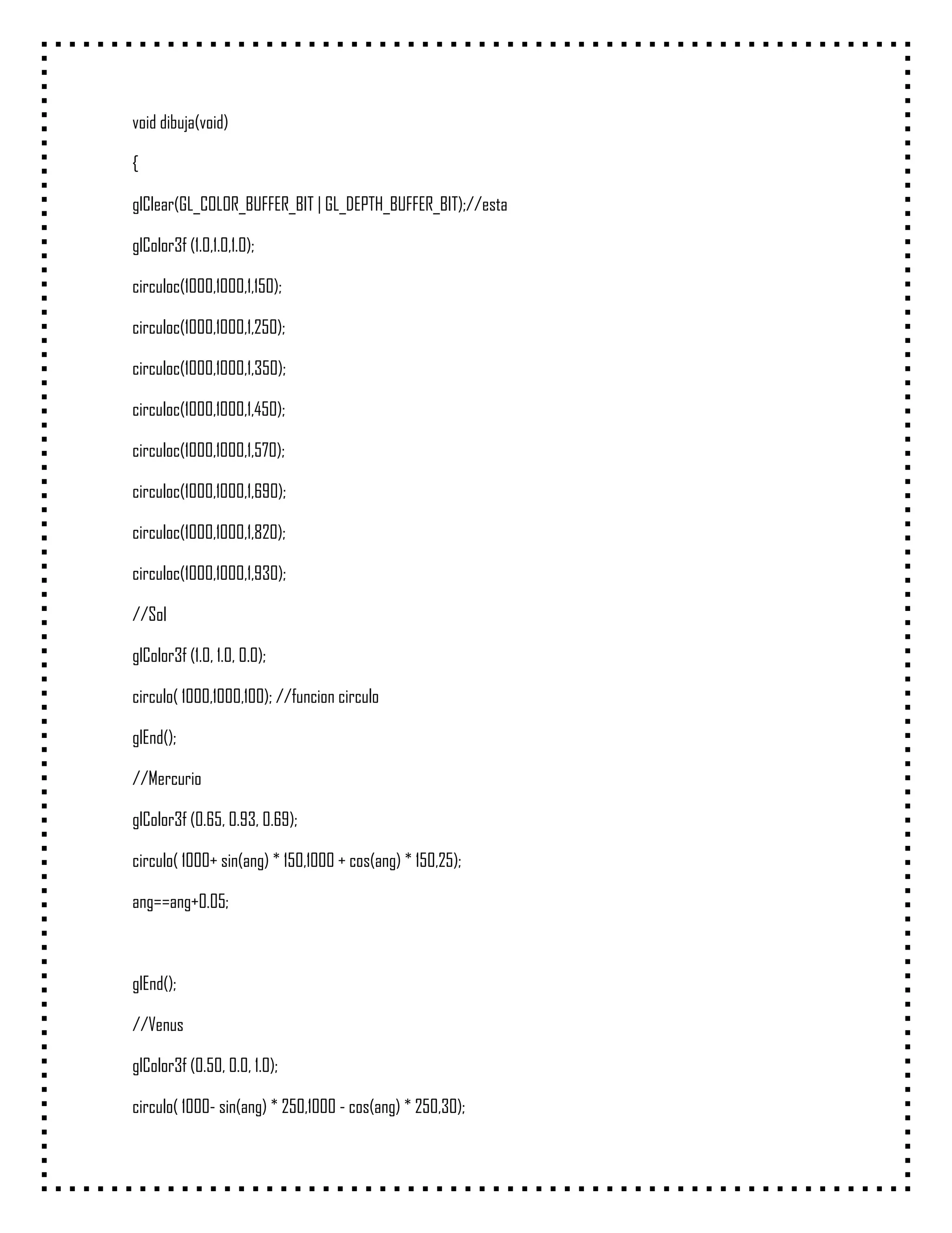 void dibuja(void)

{

glClear(GL_COLOR_BUFFER_BIT | GL_DEPTH_BUFFER_BIT);//esta

glColor3f (1.0,1.0,1.0);

circuloc(1000,1000,1,150);

circuloc(1000,1000,1,250);

circuloc(1000,1000,1,350);

circuloc(1000,1000,1,450);

circuloc(1000,1000,1,570);

circuloc(1000,1000,1,690);

circuloc(1000,1000,1,820);

circuloc(1000,1000,1,930);

//Sol

glColor3f (1.0, 1.0, 0.0);

circulo( 1000,1000,100); //funcion circulo

glEnd();

//Mercurio

glColor3f (0.65, 0.93, 0.69);

circulo( 1000+ sin(ang) * 150,1000 + cos(ang) * 150,25);

ang==ang+0.05;



glEnd();

//Venus

glColor3f (0.50, 0.0, 1.0);

circulo( 1000- sin(ang) * 250,1000 - cos(ang) * 250,30);
 
